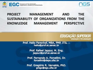 project management and the sustainability of organizations from the knowledge management perspective Prof. Helio Ferenhof, MBA, PMP, ITIL  helio@prof.sc.senac.br Prof. Rafael Jappur, M. Eng. jappur@prof.sc.senac.br Prof. Fernando A. Forcellini, Dr. forcellini@deps.ufsc.br Prof. GregórioR. Varvakis, PhD. grego@egc.ufsc.br 