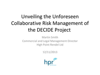Unveiling the Unforeseen
Collaborative Risk Management of
the DECIDE Project
Martin Smith
Commercial and Legal Management Director
High Point Rendel Ltd
12/11/2013

 