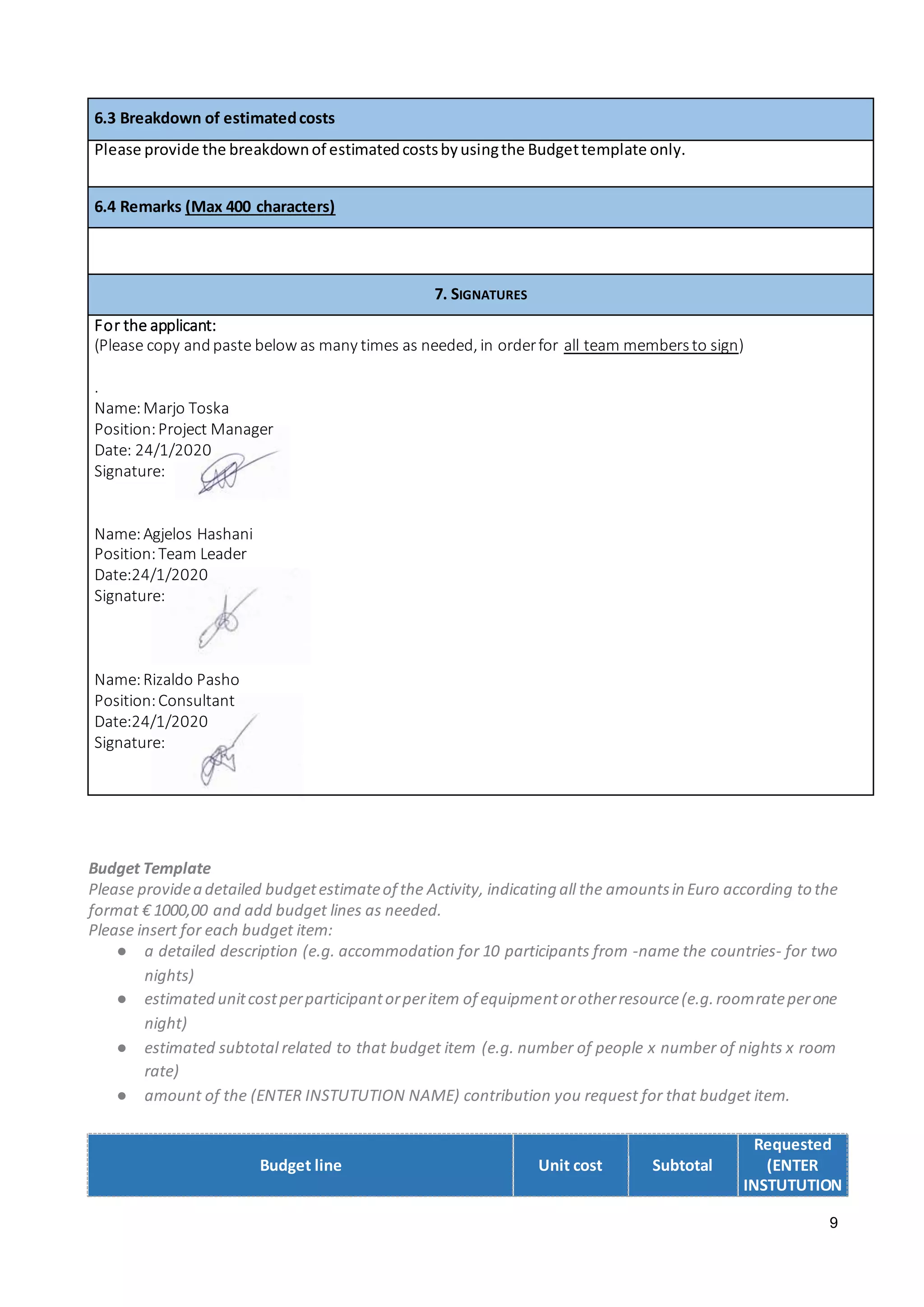 9
6.3 Breakdown of estimatedcosts
Please provide the breakdownof estimatedcostsbyusingthe Budgettemplate only.
6.4 Remarks (Max 400 characters)
7. SIGNATURES
For the applicant:
(Please copy andpaste below as many times as needed, in orderfor all team membersto sign)
.
Name:Marjo Toska
Position:Project Manager
Date: 24/1/2020
Signature:
Name:Agjelos Hashani
Position:Team Leader
Date:24/1/2020
Signature:
Name:Rizaldo Pasho
Position:Consultant
Date:24/1/2020
Signature:
Budget Template
Please providea detailed budgetestimateof the Activity, indicating all the amountsin Euro according to the
format € 1000,00 and add budget lines as needed.
Please insert for each budget item:
● a detailed description (e.g. accommodation for 10 participants from -name the countries- for two
nights)
● estimated unitcostperparticipantorperitem of equipmentorotherresource(e.g.roomrateperone
night)
● estimated subtotal related to that budget item (e.g. number of people x number of nights x room
rate)
● amount of the (ENTER INSTUTUTION NAME) contribution you request for that budget item.
Budget line Unit cost Subtotal
Requested
(ENTER
INSTUTUTION
 