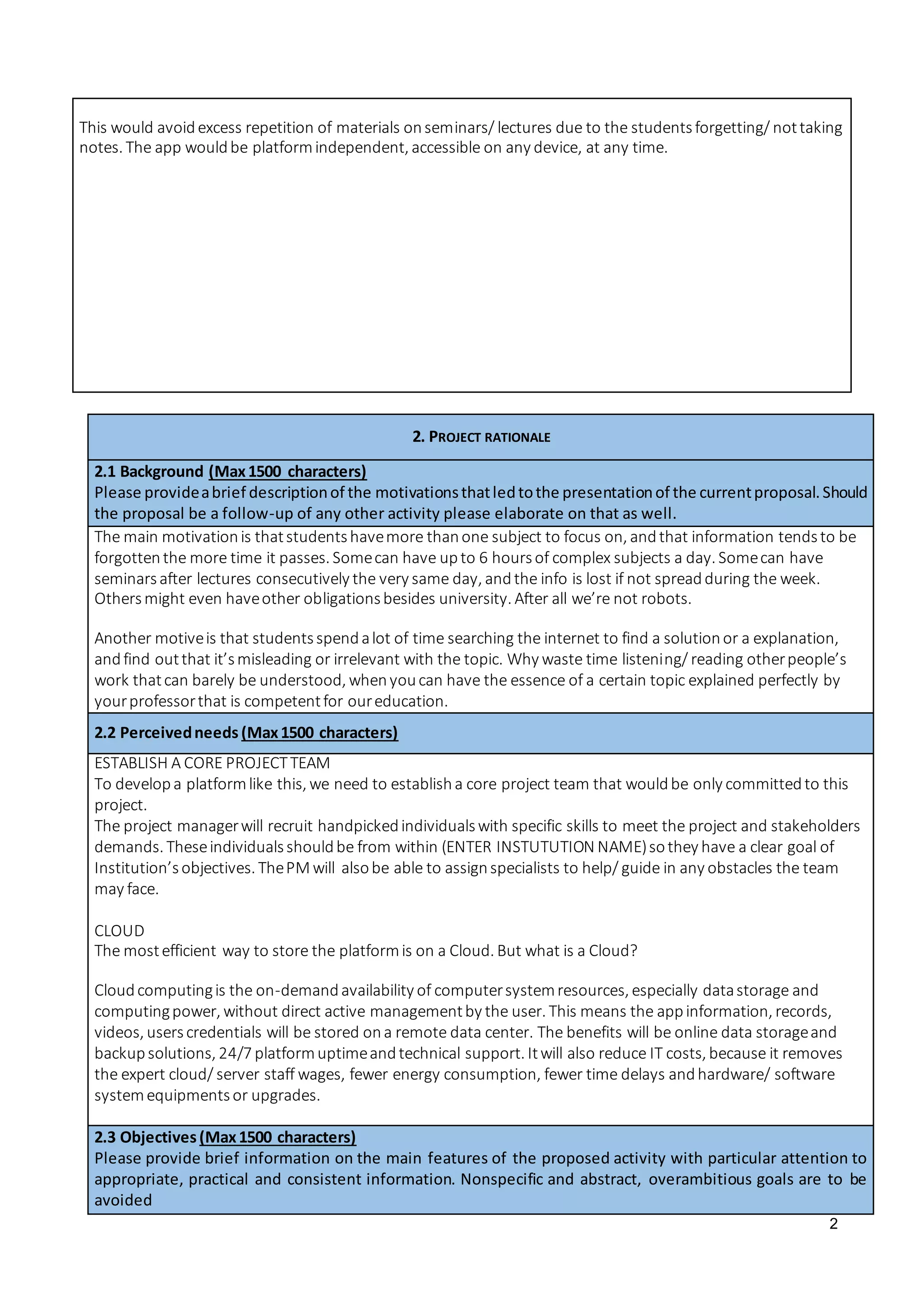 2
This would avoidexcess repetition of materials onseminars/ lectures due to the studentsforgetting/ nottaking
notes. The app wouldbe platformindependent, accessible on any device, at any time.
2. PROJECT RATIONALE
2.1 Background (Max1500 characters)
Please provideabrief descriptionof the motivationsthatledtothe presentationof the currentproposal.Should
the proposal be a follow-up of any other activity please elaborate on that as well.
The main motivationis thatstudentshavemore thanone subject to focus on, andthat information tendsto be
forgottenthe more time it passes. Somecan have upto 6 hoursof complex subjects a day. Somecan have
seminarsafter lectures consecutively the very same day, andthe info is lost if not spreadduring the week.
Othersmight even haveother obligationsbesides university. After all we’re not robots.
Another motiveis that studentsspendalot of time searching the internet to find a solutionor a explanation,
andfind outthat it’smisleading or irrelevant with the topic. Why waste time listening/ reading otherpeople’s
work thatcan barely be understood, whenyoucan have the essence of a certain topic explained perfectly by
yourprofessorthat is competentfor oureducation.
2.2 Perceivedneeds (Max1500 characters)
ESTABLISH A CORE PROJECTTEAM
To developa platformlike this, we need to establisha core project team that wouldbe only committedto this
project.
The project managerwill recruit handpickedindividualswith specific skills to meet the project and stakeholders
demands. Theseindividualsshouldbe from within (ENTER INSTUTUTION NAME)sothey have a clear goal of
Institution’sobjectives. ThePM will alsobe able to assignspecialists to help/ guide in any obstacles the team
may face.
CLOUD
The mostefficient way to store the platformis on a Cloud. But what is a Cloud?
Cloudcomputingis the on-demandavailability of computersystemresources, especially datastorage and
computingpower, without direct active managementby the user. This means the appinformation, records,
videos, userscredentials will be stored ona remote data center. The benefits will be online data storageand
backupsolutions, 24/7 platformuptimeandtechnical support. Itwill also reduce IT costs, because it removes
the expert cloud/ server staff wages, fewer energy consumption, fewer time delays andhardware/ software
systemequipmentsor upgrades.
2.3 Objectives(Max1500 characters)
Please provide brief information on the main features of the proposed activity with particular attention to
appropriate, practical and consistent information. Nonspecific and abstract, overambitious goals are to be
avoided
 