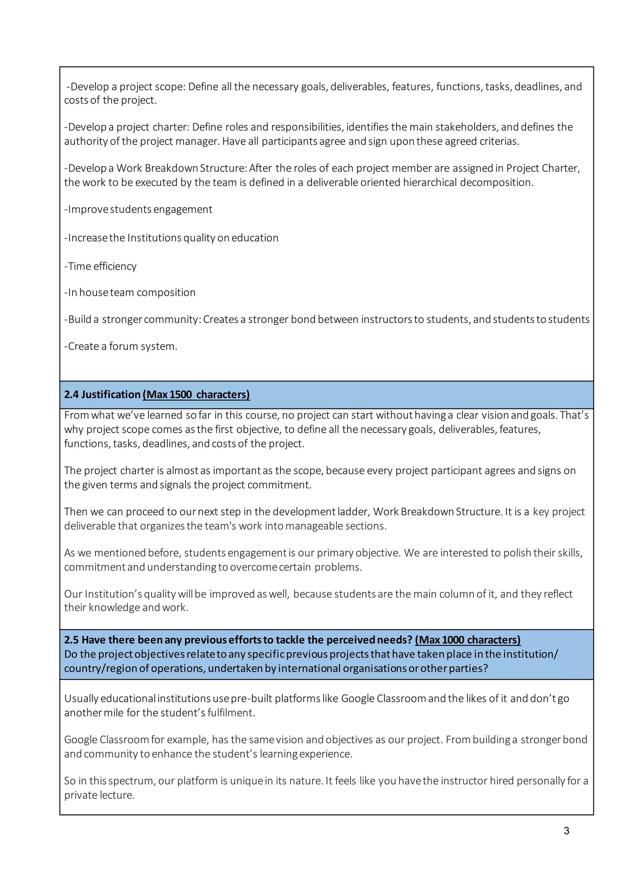 3
-Develop a project scope: Define all the necessary goals, deliverables, features, functions, tasks, deadlines, and
costsof the project.
-Developa project charter: Define roles and responsibilities, identifies the main stakeholders, anddefines the
authority of the project manager. Have all participantsagree andsign uponthese agreed criterias.
-Developa Work BreakdownStructure:After the roles of each project member are assignedin Project Charter,
the work to be executed by the team is defined in a deliverable oriented hierarchical decomposition.
-Improvestudentsengagement
-Increasethe Institutionsquality oneducation
-Time efficiency
-Inhouseteam composition
-Builda strongercommunity:Createsa stronger bondbetween instructorsto students, andstudentstostudents
-Create a forum system.
2.4 Justification(Max1500 characters)
Fromwhat we’ve learned sofar in this course, no project can start withouthavinga clear visionandgoals. That’s
why project scope comes asthe first objective, to define all the necessary goals, deliverables, features,
functions, tasks, deadlines, andcostsof the project.
The project charter is almostas importantas the scope, because every project participant agrees andsigns on
the given terms andsignals the project commitment.
Then we can proceed to ournext step in the developmentladder, Work BreakdownStructure. It is a key project
deliverable that organizesthe team's work intomanageable sections.
As we mentionedbefore, studentsengagementis our primary objective. We are interested to polishtheir skills,
commitmentandunderstandingtoovercomecertain problems.
Our Institution’squality willbe improvedaswell, because studentsare the main columnof it, and they reflect
their knowledge andwork.
2.5 Have there beenany previouseffortsto tackle the perceivedneeds? (Max1000 characters)
Do the projectobjectivesrelatetoanyspecificpreviousprojectsthathave takenplace inthe institution/
country/regionof operations,undertakenbyinternational organisationsorotherparties?
Usually educationalinstitutionsusepre-built platformslike Google Classroomandthe likes of it anddon’tgo
anothermile for the student’s fulfilment.
Google Classroomfor example, has the samevision andobjectives as our project. Frombuildinga strongerbond
andcommunity toenhance the student’s learningexperience.
So in thisspectrum, our platform is uniquein its nature. It feels like youhavethe instructor hired personally for a
private lecture.
 