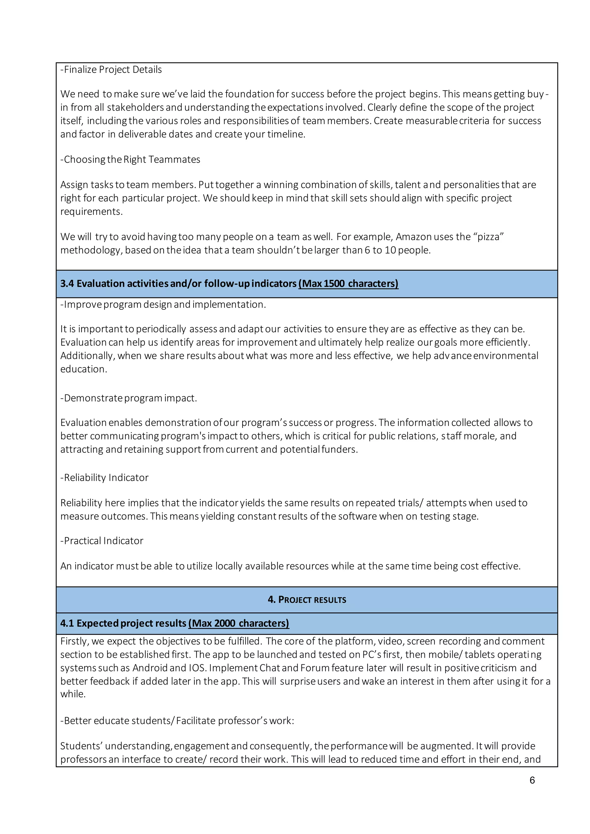 6
-Finalize Project Details
We need tomake sure we’ve laid the foundationfor success before the project begins. This meansgetting buy-
in from all stakeholdersandunderstandingtheexpectationsinvolved. Clearly define the scope of the project
itself, includingthe various roles and responsibilitiesof teammembers. Create measurablecriteria for success
andfactor in deliverable dates and create your timeline.
-ChoosingtheRight Teammates
Assign taskstoteam members. Puttogether a winning combinationof skills, talent and personalitiesthat are
right for each particular project. We shouldkeep in mindthat skill sets shouldalign with specific project
requirements.
We will try to avoidhavingtoo many people ona team aswell. For example, Amazonuses the “pizza”
methodology, basedontheidea thata team shouldn’tbelarger than6 to 10 people.
3.4 Evaluation activitiesand/or follow-upindicators(Max1500 characters)
-Improveprogramdesignandimplementation.
It is importanttoperiodically assessandadaptour activities to ensure they are as effective as they can be.
Evaluationcan help us identify areas for improvementandultimately help realize ourgoals more efficiently.
Additionally, when we share resultsaboutwhat was more and less effective, we help advanceenvironmental
education.
-Demonstrateprogramimpact.
Evaluationenables demonstrationofour program’ssuccessor progress. The informationcollected allows to
better communicatingprogram'simpactto others, which is critical for public relations, staff morale, and
attracting andretaining supportfromcurrent and potentialfunders.
-Reliability Indicator
Reliability here implies that the indicatoryields the same results onrepeated trials/ attemptswhen usedto
measure outcomes. Thismeansyielding constantresults of the software when on testing stage.
-Practical Indicator
An indicator mustbe able toutilize locally available resources while at the same time being cost effective.
4. PROJECT RESULTS
4.1 Expectedproject results (Max 2000 characters)
Firstly, we expect the objectives tobe fulfilled. The core of the platform, video, screen recording andcomment
section to be establishedfirst. The app to be launchedand tested onPC’sfirst, then mobile/ tablets operating
systemssuchas Androidand IOS. ImplementChatandForumfeature later will result in positivecriticism and
better feedback if added later in the app. This will surpriseusers andwake an interest in them after usingit for a
while.
-Better educate students/Facilitate professor’swork:
Students’ understanding,engagementandconsequently, theperformancewill be augmented. Itwill provide
professorsan interface to create/ record their work. This will lead to reduced time and effort in their end, and
 