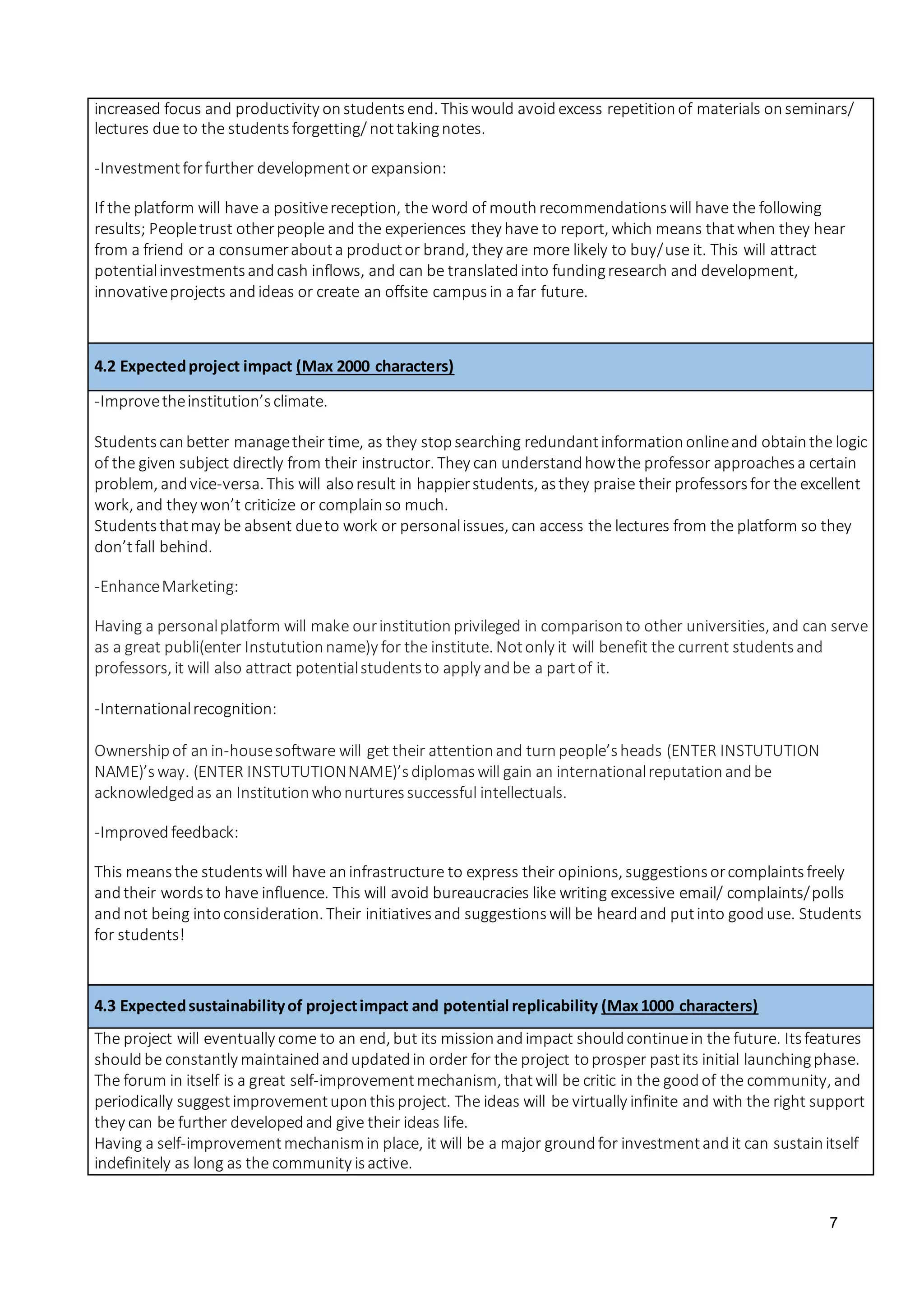 7
increased focus and productivity onstudentsend. Thiswould avoidexcess repetitionof materials onseminars/
lectures due to the studentsforgetting/ nottakingnotes.
-Investmentforfurther developmentor expansion:
If the platform will have a positivereception, the word of mouthrecommendationswill have the following
results; Peopletrust otherpeople and the experiences they have to report, which means thatwhen they hear
from a friend or a consumerabouta productor brand, they are more likely to buy/use it. This will attract
potentialinvestmentsandcash inflows, and can be translatedinto fundingresearch and development,
innovativeprojects andideas or create an offsite campusin a far future.
4.2 Expectedproject impact (Max 2000 characters)
-Improvetheinstitution’sclimate.
Studentscanbetter managetheir time, as they stopsearching redundantinformationonlineand obtainthe logic
of the given subject directly from their instructor. They can understandhowthe professor approachesa certain
problem, andvice-versa. This will alsoresult in happierstudents, asthey praise their professorsfor the excellent
work, and they won’t criticize or complainso much.
Studentsthatmay be absent dueto work or personalissues, can access the lectures from the platform so they
don’tfall behind.
-EnhanceMarketing:
Having a personalplatform will make ourinstitutionprivileged in comparisonto other universities, and can serve
as a great publi(enter Instututionname)y for the institute. Notonly it will benefit the current studentsand
professors, it will also attract potentialstudentsto apply andbe a partof it.
-Internationalrecognition:
Ownershipof an in-housesoftware will get their attentionand turnpeople’sheads (ENTER INSTUTUTION
NAME)’sway. (ENTER INSTUTUTIONNAME)’sdiplomaswill gain an internationalreputationandbe
acknowledgedas an Institutionwhonurturessuccessful intellectuals.
-Improvedfeedback:
This meansthe studentswill have aninfrastructure to express their opinions, suggestionsorcomplaintsfreely
andtheir wordsto have influence. This will avoid bureaucracies like writing excessive email/ complaints/polls
andnot being intoconsideration. Their initiativesand suggestionswill be heardand putinto gooduse. Students
for students!
4.3 Expectedsustainabilityof projectimpact and potential replicability (Max1000 characters)
The project will eventually come to an end, but its missionandimpact shouldcontinuein the future. Itsfeatures
shouldbe constantly maintainedandupdatedin order for the project toprosper pastits initial launchingphase.
The forum in itself is a great self-improvementmechanism, thatwill be critic in the goodof the community, and
periodically suggestimprovementuponthisproject. The ideas will be virtually infinite and with the right support
they can be further developedand give their ideas life.
Having a self-improvementmechanismin place, it will be a major groundfor investmentandit can sustainitself
indefinitely as long as the community isactive.
 