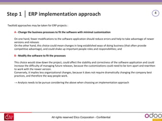 All rights reserved Elico Corporation - Confidential
4
Step 1 │ ERP implementation approach
Twofold approaches may be taken for ERP projects :
A - Change the business processes to fit the software with minimal customization
On one hand, fewer modifications to the software application should reduce errors and help to take advantage of newer
versions and releases
On the other hand, this choice could mean changes in long-established ways of doing business (that often provide
competitive advantage), and could shake up important people roles and responsibilities; and
B - Modify the software to fit the processes
This choice would slow down the project, could affect the stability and correctness of the software application and could
increase the difficulty of managing future releases, because the customizations could need to be torn apart and rewritten
to work with the newer version.
Conversely, it implies less organizational changes, because it does not require dramatically changing the company best
practices, and therefore the way people work.
→ Analysis needs to be pursue considering the above when choosing an implementation approach
 