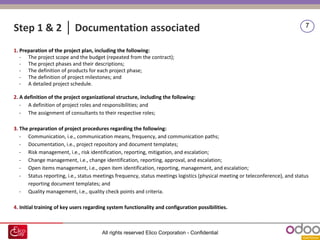 All rights reserved Elico Corporation - Confidential
7
1. Preparation of the project plan, including the following:
- The project scope and the budget (repeated from the contract);
- The project phases and their descriptions;
- The definition of products for each project phase;
- The definition of project milestones; and
- A detailed project schedule.
2. A definition of the project organizational structure, including the following:
- A definition of project roles and responsibilities; and
- The assignment of consultants to their respective roles;
3. The preparation of project procedures regarding the following:
- Communication, i.e., communication means, frequency, and communication paths;
- Documentation, i.e., project repository and document templates;
- Risk management, i.e., risk identification, reporting, mitigation, and escalation;
- Change management, i.e., change identification, reporting, approval, and escalation;
- Open items management, i.e., open item identification, reporting, management, and escalation;
- Status reporting, i.e., status meetings frequency, status meetings logistics (physical meeting or teleconference), and status
reporting document templates; and
- Quality management, i.e., quality check points and criteria.
4. Initial training of key users regarding system functionality and configuration possibilities.
Step 1 & 2 │ Documentation associated
 