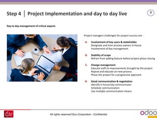 All rights reserved Elico Corporation - Confidential
9
Step 4 │ Project Implementation and day to day live
Day to day management of critical aspects
Project managers challenges for project success are :
A. Involvement of key users & stakeholder
Designate and train process owners in house
Involvement of key management
B. Stability of scope
Refrain from adding feature before project phase closing
C. Change management
Educate staff on improvements brought by the project
Repeat and educate on new process
Phase the project for a progressive approach
D. Good communication & negotiation
Identify in house key communicator
Schedule communication
Use multiple communication means
 