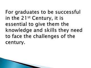 For graduates to be successful in the 21st Century, it is essential to give them the knowledge and skills they need to face the challengesof the century.
