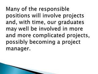 Many of the responsible positions will involve projects and, with time, our graduates may well be involved in more and more complicated projects, possibly becoming a project manager. 
