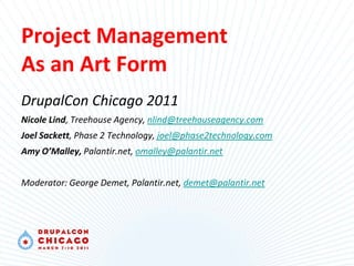 Project Management
As an Art Form
DrupalCon Chicago 2011
Nicole Lind, Treehouse Agency, nlind@treehouseagency.com
Joel Sackett, Phase 2 Technology, joel@phase2technology.com
Amy O’Malley, Palantir.net, omalley@palantir.net


Moderator: George Demet, Palantir.net, demet@palantir.net
 