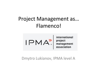 Project Management as…
Flamenco!
Dmytro Lukianov, IPMA level A
 
