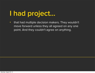 I had project...
• that had multiple decision makers. They wouldn't
move forward unless they all agreed on any one
point. And they couldn't agree on anything.
Saturday, August 23, 14
 