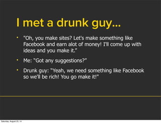 I met a drunk guy...
• "Oh, you make sites? Let's make something like
Facebook and earn alot of money! I'll come up with
ideas and you make it.”
• Me: “Got any suggestions?”
• Drunk guy: “Yeah, we need something like Facebook
so we'll be rich! You go make it!"
Saturday, August 23, 14
 