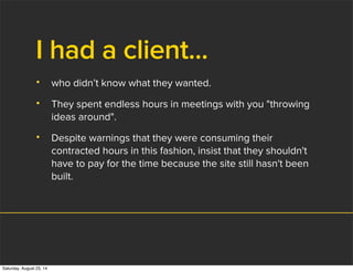 I had a client...
• who didn’t know what they wanted.
• They spent endless hours in meetings with you "throwing
ideas around".
• Despite warnings that they were consuming their
contracted hours in this fashion, insist that they shouldn't
have to pay for the time because the site still hasn't been
built.
Saturday, August 23, 14
 