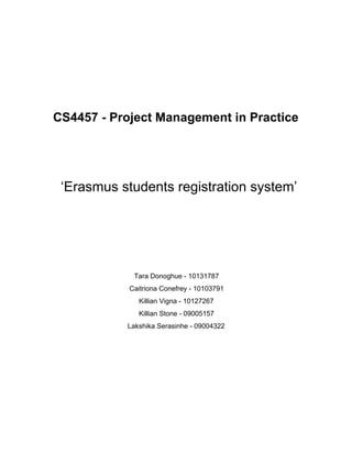  
 
CS4457 ­ Project Management in Practice 
  
 
 ‘Erasmus students registration system’ 
 
  
  
  
  
Tara Donoghue ­ 10131787 
Caitriona Conefrey ­ 10103791 
Killian Vigna ­ 10127267 
Killian Stone ­ 09005157 
Lakshika Serasinhe ­ 09004322 
  
 
 
 
 
 
 