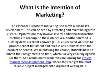 What Is the Intention of
Marketing?
An essential purpose of marketing is to move a business’s
development. This can be seen by attracting and maintaining fresh
clients. Organizations may involve several additional transaction
methods to accomplish these objectives. Another method is
building deals via client knowledge. This is revealed via steps to
promote client fulfillment and release any problems with the
product or benefit. While pursuing the course, students have to
submit their assignments on time, which is a very challenging task
for them. As a result, many academics are looking for Project
Management assignment Help. where they can get the most
reliable project management assignment writing help.
 