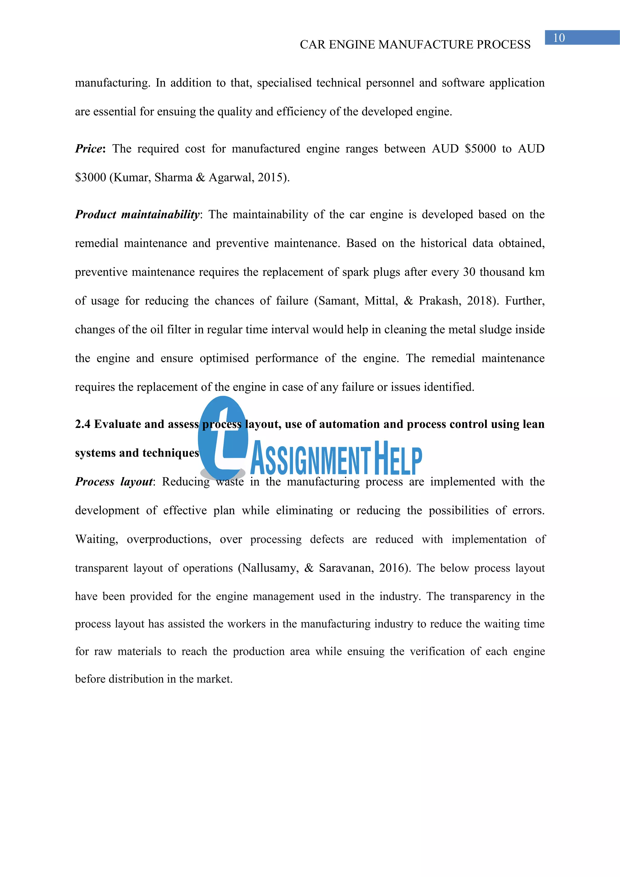CAR ENGINE MANUFACTURE PROCESS
10
manufacturing. In addition to that, specialised technical personnel and software application
are essential for ensuing the quality and efficiency of the developed engine.
Price: The required cost for manufactured engine ranges between AUD $5000 to AUD
$3000 (Kumar, Sharma & Agarwal, 2015).
Product maintainability: The maintainability of the car engine is developed based on the
remedial maintenance and preventive maintenance. Based on the historical data obtained,
preventive maintenance requires the replacement of spark plugs after every 30 thousand km
of usage for reducing the chances of failure (Samant, Mittal, & Prakash, 2018). Further,
changes of the oil filter in regular time interval would help in cleaning the metal sludge inside
the engine and ensure optimised performance of the engine. The remedial maintenance
requires the replacement of the engine in case of any failure or issues identified.
2.4 Evaluate and assess process layout, use of automation and process control using lean
systems and techniques
Process layout: Reducing waste in the manufacturing process are implemented with the
development of effective plan while eliminating or reducing the possibilities of errors.
Waiting, overproductions, over processing defects are reduced with implementation of
transparent layout of operations (Nallusamy, & Saravanan, 2016). The below process layout
have been provided for the engine management used in the industry. The transparency in the
process layout has assisted the workers in the manufacturing industry to reduce the waiting time
for raw materials to reach the production area while ensuing the verification of each engine
before distribution in the market.
 
