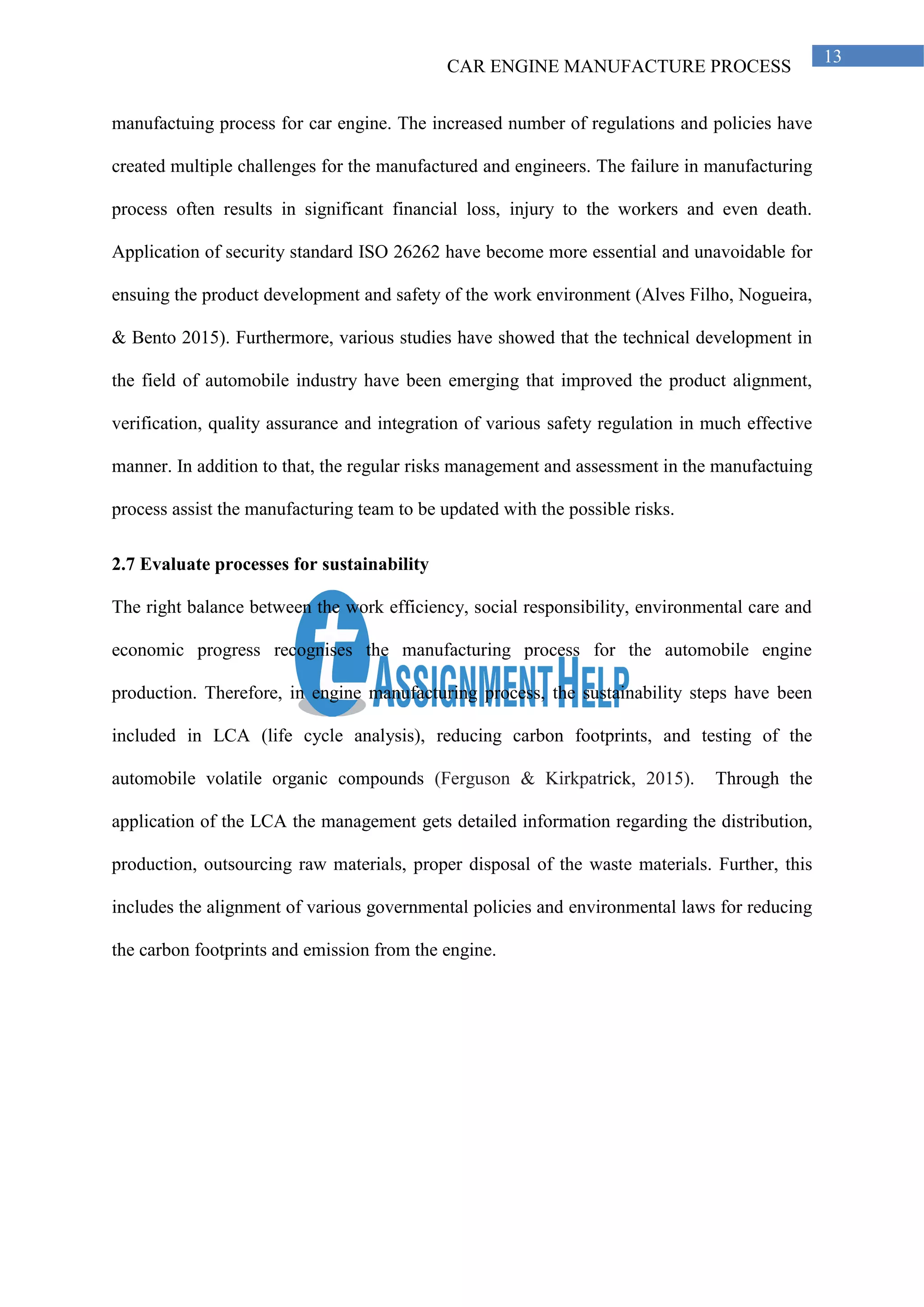 CAR ENGINE MANUFACTURE PROCESS
13
manufactuing process for car engine. The increased number of regulations and policies have
created multiple challenges for the manufactured and engineers. The failure in manufacturing
process often results in significant financial loss, injury to the workers and even death.
Application of security standard ISO 26262 have become more essential and unavoidable for
ensuing the product development and safety of the work environment (Alves Filho, Nogueira,
& Bento 2015). Furthermore, various studies have showed that the technical development in
the field of automobile industry have been emerging that improved the product alignment,
verification, quality assurance and integration of various safety regulation in much effective
manner. In addition to that, the regular risks management and assessment in the manufactuing
process assist the manufacturing team to be updated with the possible risks.
2.7 Evaluate processes for sustainability
The right balance between the work efficiency, social responsibility, environmental care and
economic progress recognises the manufacturing process for the automobile engine
production. Therefore, in engine manufacturing process, the sustainability steps have been
included in LCA (life cycle analysis), reducing carbon footprints, and testing of the
automobile volatile organic compounds (Ferguson & Kirkpatrick, 2015). Through the
application of the LCA the management gets detailed information regarding the distribution,
production, outsourcing raw materials, proper disposal of the waste materials. Further, this
includes the alignment of various governmental policies and environmental laws for reducing
the carbon footprints and emission from the engine.
 