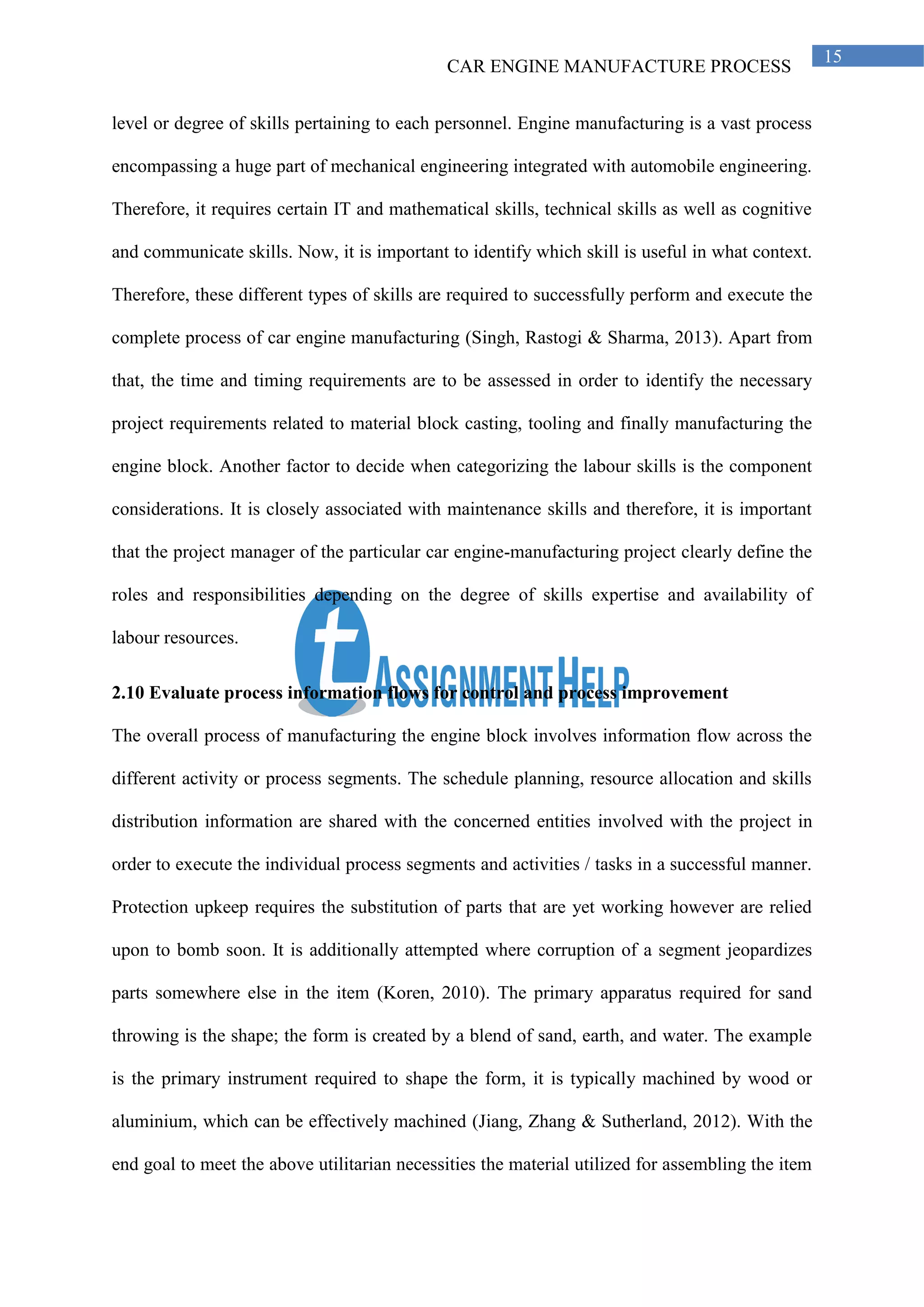 CAR ENGINE MANUFACTURE PROCESS
15
level or degree of skills pertaining to each personnel. Engine manufacturing is a vast process
encompassing a huge part of mechanical engineering integrated with automobile engineering.
Therefore, it requires certain IT and mathematical skills, technical skills as well as cognitive
and communicate skills. Now, it is important to identify which skill is useful in what context.
Therefore, these different types of skills are required to successfully perform and execute the
complete process of car engine manufacturing (Singh, Rastogi & Sharma, 2013). Apart from
that, the time and timing requirements are to be assessed in order to identify the necessary
project requirements related to material block casting, tooling and finally manufacturing the
engine block. Another factor to decide when categorizing the labour skills is the component
considerations. It is closely associated with maintenance skills and therefore, it is important
that the project manager of the particular car engine-manufacturing project clearly define the
roles and responsibilities depending on the degree of skills expertise and availability of
labour resources.
2.10 Evaluate process information flows for control and process improvement
The overall process of manufacturing the engine block involves information flow across the
different activity or process segments. The schedule planning, resource allocation and skills
distribution information are shared with the concerned entities involved with the project in
order to execute the individual process segments and activities / tasks in a successful manner.
Protection upkeep requires the substitution of parts that are yet working however are relied
upon to bomb soon. It is additionally attempted where corruption of a segment jeopardizes
parts somewhere else in the item (Koren, 2010). The primary apparatus required for sand
throwing is the shape; the form is created by a blend of sand, earth, and water. The example
is the primary instrument required to shape the form, it is typically machined by wood or
aluminium, which can be effectively machined (Jiang, Zhang & Sutherland, 2012). With the
end goal to meet the above utilitarian necessities the material utilized for assembling the item
 