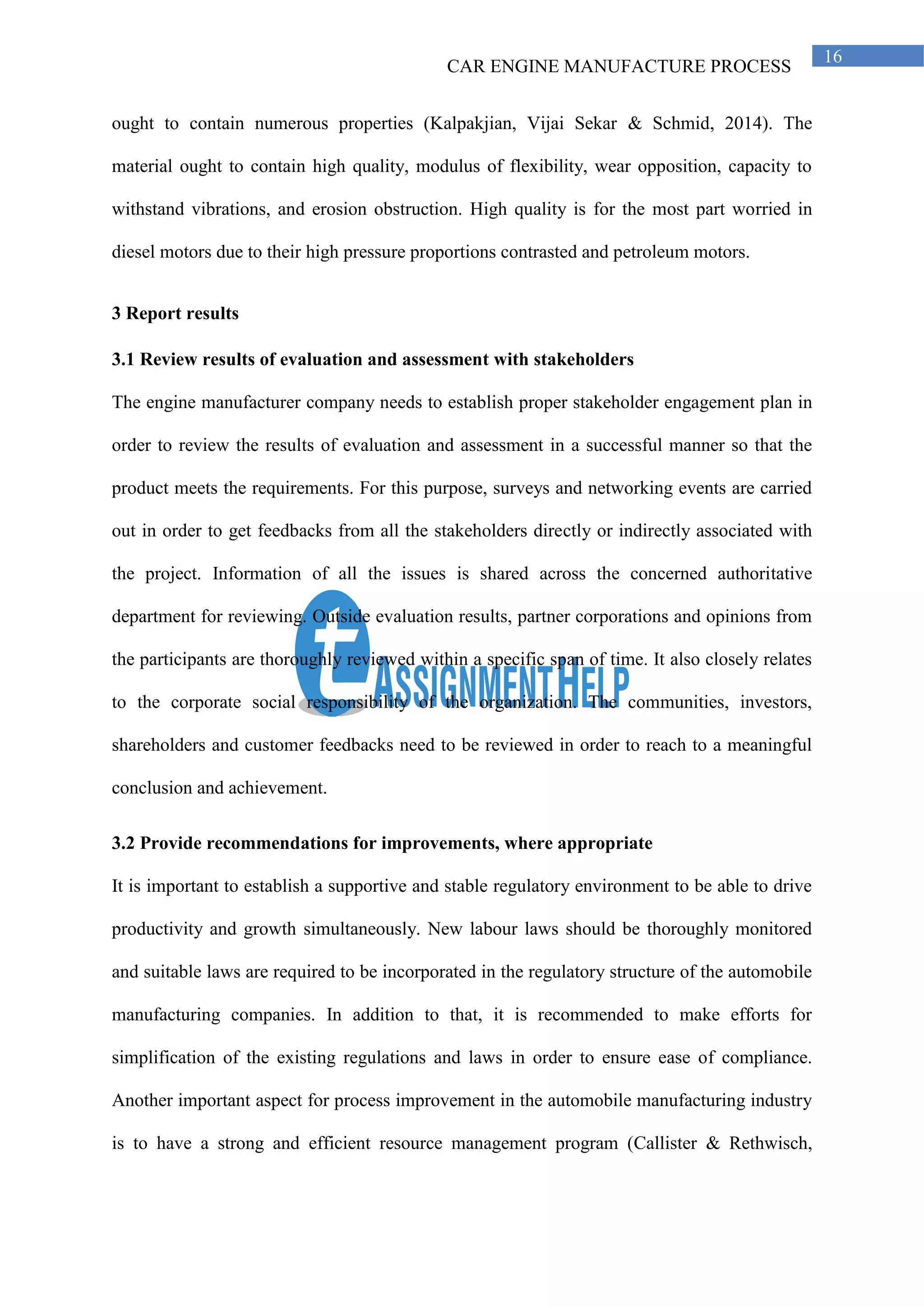 CAR ENGINE MANUFACTURE PROCESS
16
ought to contain numerous properties (Kalpakjian, Vijai Sekar & Schmid, 2014). The
material ought to contain high quality, modulus of flexibility, wear opposition, capacity to
withstand vibrations, and erosion obstruction. High quality is for the most part worried in
diesel motors due to their high pressure proportions contrasted and petroleum motors.
3 Report results
3.1 Review results of evaluation and assessment with stakeholders
The engine manufacturer company needs to establish proper stakeholder engagement plan in
order to review the results of evaluation and assessment in a successful manner so that the
product meets the requirements. For this purpose, surveys and networking events are carried
out in order to get feedbacks from all the stakeholders directly or indirectly associated with
the project. Information of all the issues is shared across the concerned authoritative
department for reviewing. Outside evaluation results, partner corporations and opinions from
the participants are thoroughly reviewed within a specific span of time. It also closely relates
to the corporate social responsibility of the organization. The communities, investors,
shareholders and customer feedbacks need to be reviewed in order to reach to a meaningful
conclusion and achievement.
3.2 Provide recommendations for improvements, where appropriate
It is important to establish a supportive and stable regulatory environment to be able to drive
productivity and growth simultaneously. New labour laws should be thoroughly monitored
and suitable laws are required to be incorporated in the regulatory structure of the automobile
manufacturing companies. In addition to that, it is recommended to make efforts for
simplification of the existing regulations and laws in order to ensure ease of compliance.
Another important aspect for process improvement in the automobile manufacturing industry
is to have a strong and efficient resource management program (Callister & Rethwisch,
 