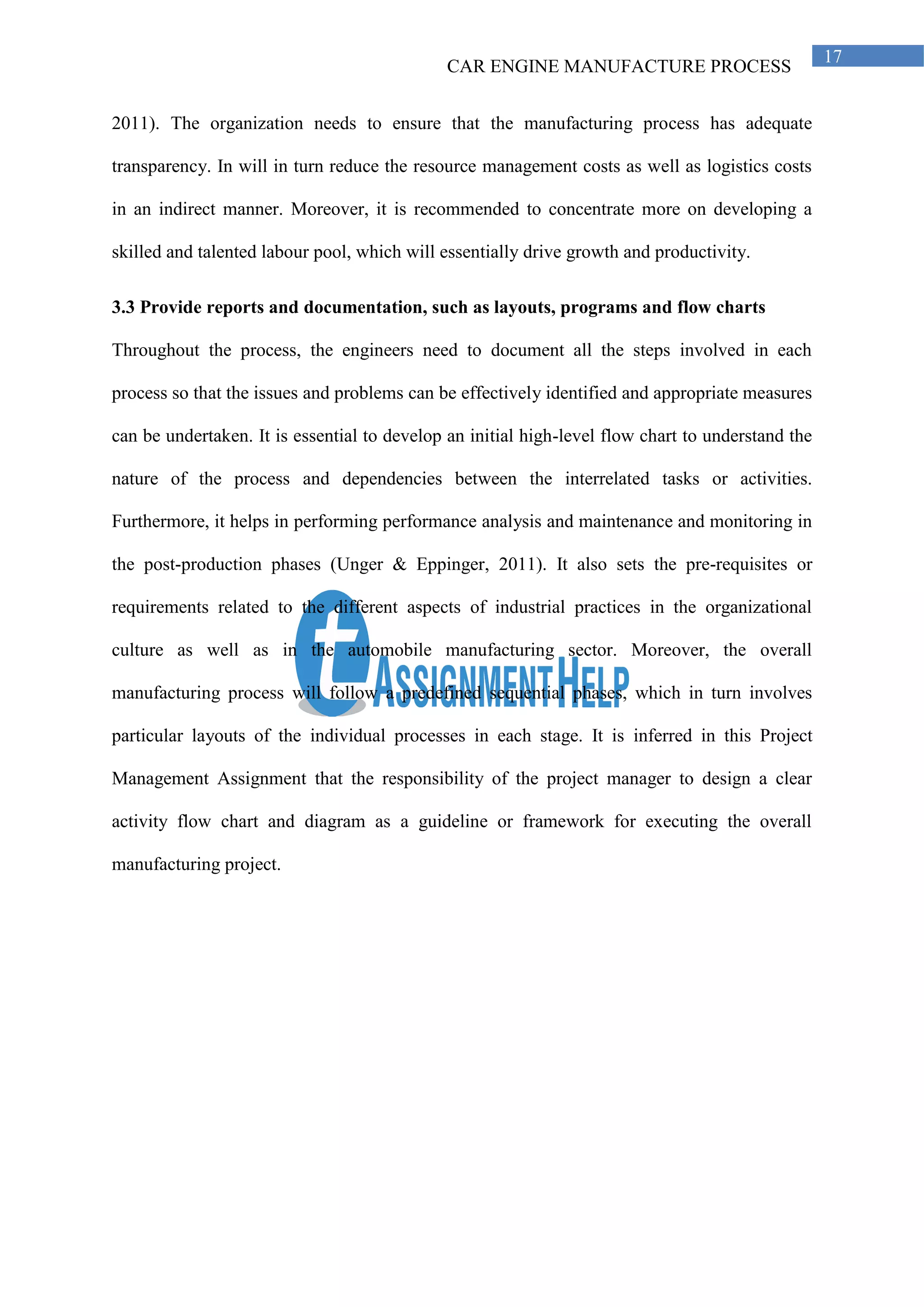 CAR ENGINE MANUFACTURE PROCESS
17
2011). The organization needs to ensure that the manufacturing process has adequate
transparency. In will in turn reduce the resource management costs as well as logistics costs
in an indirect manner. Moreover, it is recommended to concentrate more on developing a
skilled and talented labour pool, which will essentially drive growth and productivity.
3.3 Provide reports and documentation, such as layouts, programs and flow charts
Throughout the process, the engineers need to document all the steps involved in each
process so that the issues and problems can be effectively identified and appropriate measures
can be undertaken. It is essential to develop an initial high-level flow chart to understand the
nature of the process and dependencies between the interrelated tasks or activities.
Furthermore, it helps in performing performance analysis and maintenance and monitoring in
the post-production phases (Unger & Eppinger, 2011). It also sets the pre-requisites or
requirements related to the different aspects of industrial practices in the organizational
culture as well as in the automobile manufacturing sector. Moreover, the overall
manufacturing process will follow a predefined sequential phases, which in turn involves
particular layouts of the individual processes in each stage. It is inferred in this Project
Management Assignment that the responsibility of the project manager to design a clear
activity flow chart and diagram as a guideline or framework for executing the overall
manufacturing project.
 