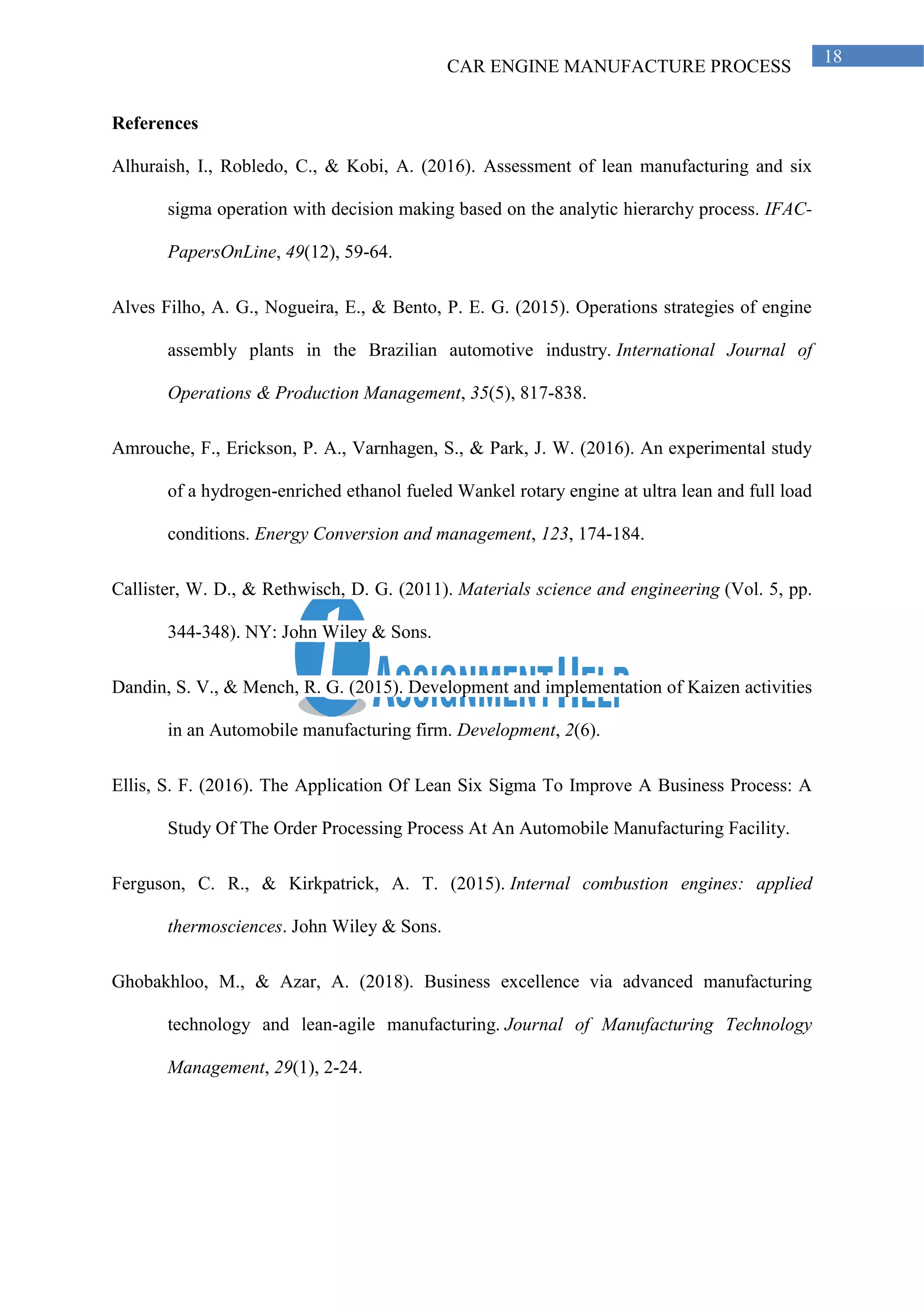 CAR ENGINE MANUFACTURE PROCESS
18
References
Alhuraish, I., Robledo, C., & Kobi, A. (2016). Assessment of lean manufacturing and six
sigma operation with decision making based on the analytic hierarchy process. IFAC-
PapersOnLine, 49(12), 59-64.
Alves Filho, A. G., Nogueira, E., & Bento, P. E. G. (2015). Operations strategies of engine
assembly plants in the Brazilian automotive industry. International Journal of
Operations & Production Management, 35(5), 817-838.
Amrouche, F., Erickson, P. A., Varnhagen, S., & Park, J. W. (2016). An experimental study
of a hydrogen-enriched ethanol fueled Wankel rotary engine at ultra lean and full load
conditions. Energy Conversion and management, 123, 174-184.
Callister, W. D., & Rethwisch, D. G. (2011). Materials science and engineering (Vol. 5, pp.
344-348). NY: John Wiley & Sons.
Dandin, S. V., & Mench, R. G. (2015). Development and implementation of Kaizen activities
in an Automobile manufacturing firm. Development, 2(6).
Ellis, S. F. (2016). The Application Of Lean Six Sigma To Improve A Business Process: A
Study Of The Order Processing Process At An Automobile Manufacturing Facility.
Ferguson, C. R., & Kirkpatrick, A. T. (2015). Internal combustion engines: applied
thermosciences. John Wiley & Sons.
Ghobakhloo, M., & Azar, A. (2018). Business excellence via advanced manufacturing
technology and lean-agile manufacturing. Journal of Manufacturing Technology
Management, 29(1), 2-24.
 