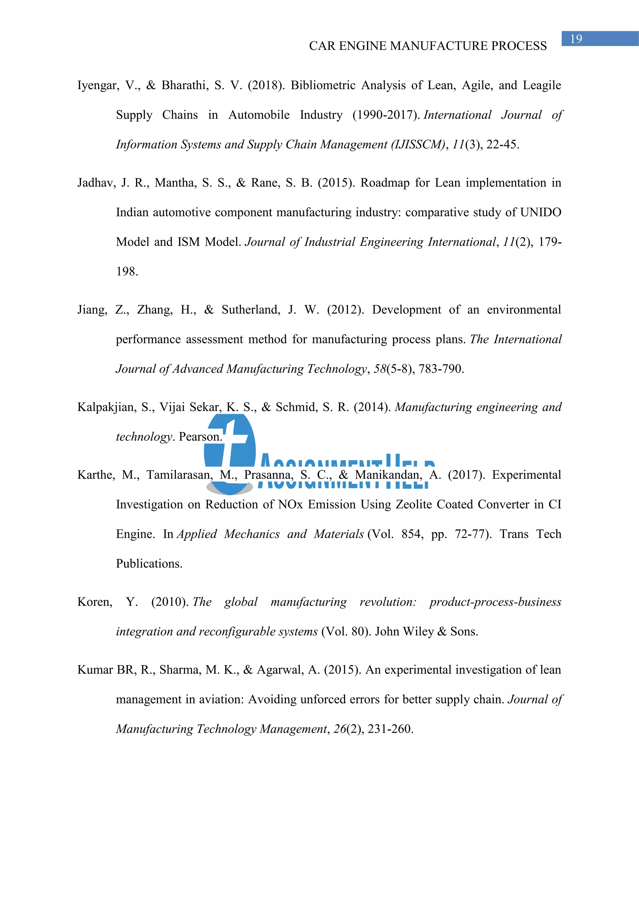 CAR ENGINE MANUFACTURE PROCESS
19
Iyengar, V., & Bharathi, S. V. (2018). Bibliometric Analysis of Lean, Agile, and Leagile
Supply Chains in Automobile Industry (1990-2017). International Journal of
Information Systems and Supply Chain Management (IJISSCM), 11(3), 22-45.
Jadhav, J. R., Mantha, S. S., & Rane, S. B. (2015). Roadmap for Lean implementation in
Indian automotive component manufacturing industry: comparative study of UNIDO
Model and ISM Model. Journal of Industrial Engineering International, 11(2), 179-
198.
Jiang, Z., Zhang, H., & Sutherland, J. W. (2012). Development of an environmental
performance assessment method for manufacturing process plans. The International
Journal of Advanced Manufacturing Technology, 58(5-8), 783-790.
Kalpakjian, S., Vijai Sekar, K. S., & Schmid, S. R. (2014). Manufacturing engineering and
technology. Pearson.
Karthe, M., Tamilarasan, M., Prasanna, S. C., & Manikandan, A. (2017). Experimental
Investigation on Reduction of NOx Emission Using Zeolite Coated Converter in CI
Engine. In Applied Mechanics and Materials (Vol. 854, pp. 72-77). Trans Tech
Publications.
Koren, Y. (2010). The global manufacturing revolution: product-process-business
integration and reconfigurable systems (Vol. 80). John Wiley & Sons.
Kumar BR, R., Sharma, M. K., & Agarwal, A. (2015). An experimental investigation of lean
management in aviation: Avoiding unforced errors for better supply chain. Journal of
Manufacturing Technology Management, 26(2), 231-260.
 