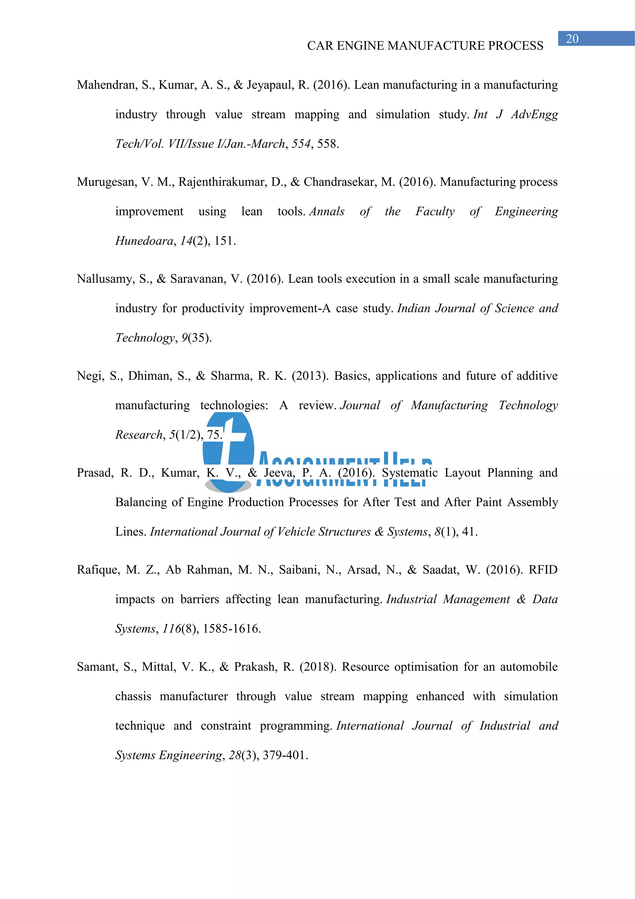 CAR ENGINE MANUFACTURE PROCESS
20
Mahendran, S., Kumar, A. S., & Jeyapaul, R. (2016). Lean manufacturing in a manufacturing
industry through value stream mapping and simulation study. Int J AdvEngg
Tech/Vol. VII/Issue I/Jan.-March, 554, 558.
Murugesan, V. M., Rajenthirakumar, D., & Chandrasekar, M. (2016). Manufacturing process
improvement using lean tools. Annals of the Faculty of Engineering
Hunedoara, 14(2), 151.
Nallusamy, S., & Saravanan, V. (2016). Lean tools execution in a small scale manufacturing
industry for productivity improvement-A case study. Indian Journal of Science and
Technology, 9(35).
Negi, S., Dhiman, S., & Sharma, R. K. (2013). Basics, applications and future of additive
manufacturing technologies: A review. Journal of Manufacturing Technology
Research, 5(1/2), 75.
Prasad, R. D., Kumar, K. V., & Jeeva, P. A. (2016). Systematic Layout Planning and
Balancing of Engine Production Processes for After Test and After Paint Assembly
Lines. International Journal of Vehicle Structures & Systems, 8(1), 41.
Rafique, M. Z., Ab Rahman, M. N., Saibani, N., Arsad, N., & Saadat, W. (2016). RFID
impacts on barriers affecting lean manufacturing. Industrial Management & Data
Systems, 116(8), 1585-1616.
Samant, S., Mittal, V. K., & Prakash, R. (2018). Resource optimisation for an automobile
chassis manufacturer through value stream mapping enhanced with simulation
technique and constraint programming. International Journal of Industrial and
Systems Engineering, 28(3), 379-401.
 