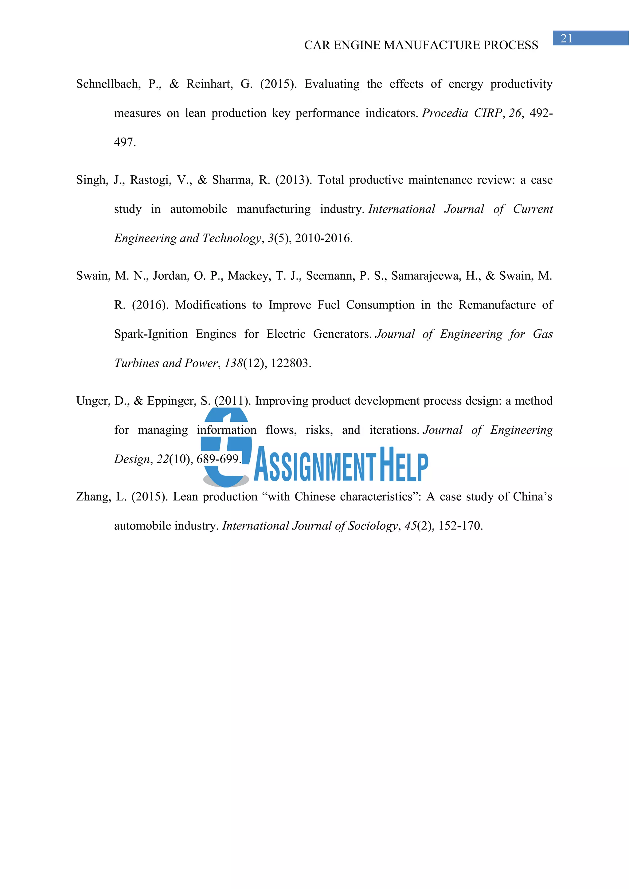CAR ENGINE MANUFACTURE PROCESS
21
Schnellbach, P., & Reinhart, G. (2015). Evaluating the effects of energy productivity
measures on lean production key performance indicators. Procedia CIRP, 26, 492-
497.
Singh, J., Rastogi, V., & Sharma, R. (2013). Total productive maintenance review: a case
study in automobile manufacturing industry. International Journal of Current
Engineering and Technology, 3(5), 2010-2016.
Swain, M. N., Jordan, O. P., Mackey, T. J., Seemann, P. S., Samarajeewa, H., & Swain, M.
R. (2016). Modifications to Improve Fuel Consumption in the Remanufacture of
Spark-Ignition Engines for Electric Generators. Journal of Engineering for Gas
Turbines and Power, 138(12), 122803.
Unger, D., & Eppinger, S. (2011). Improving product development process design: a method
for managing information flows, risks, and iterations. Journal of Engineering
Design, 22(10), 689-699.
Zhang, L. (2015). Lean production “with Chinese characteristics”: A case study of China’s
automobile industry. International Journal of Sociology, 45(2), 152-170.
 
