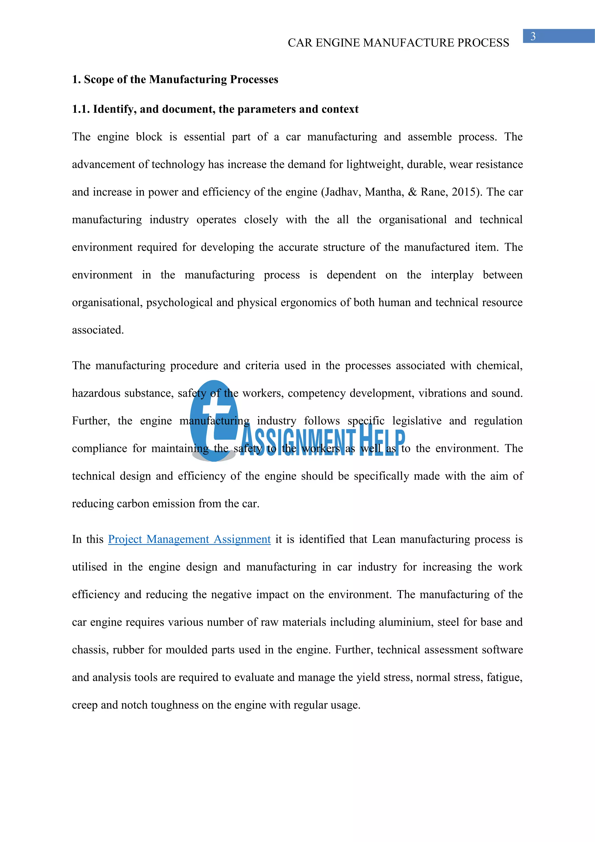 CAR ENGINE MANUFACTURE PROCESS
3
1. Scope of the Manufacturing Processes
1.1. Identify, and document, the parameters and context
The engine block is essential part of a car manufacturing and assemble process. The
advancement of technology has increase the demand for lightweight, durable, wear resistance
and increase in power and efficiency of the engine (Jadhav, Mantha, & Rane, 2015). The car
manufacturing industry operates closely with the all the organisational and technical
environment required for developing the accurate structure of the manufactured item. The
environment in the manufacturing process is dependent on the interplay between
organisational, psychological and physical ergonomics of both human and technical resource
associated.
The manufacturing procedure and criteria used in the processes associated with chemical,
hazardous substance, safety of the workers, competency development, vibrations and sound.
Further, the engine manufacturing industry follows specific legislative and regulation
compliance for maintaining the safety to the workers as well as to the environment. The
technical design and efficiency of the engine should be specifically made with the aim of
reducing carbon emission from the car.
In this Project Management Assignment it is identified that Lean manufacturing process is
utilised in the engine design and manufacturing in car industry for increasing the work
efficiency and reducing the negative impact on the environment. The manufacturing of the
car engine requires various number of raw materials including aluminium, steel for base and
chassis, rubber for moulded parts used in the engine. Further, technical assessment software
and analysis tools are required to evaluate and manage the yield stress, normal stress, fatigue,
creep and notch toughness on the engine with regular usage.
 