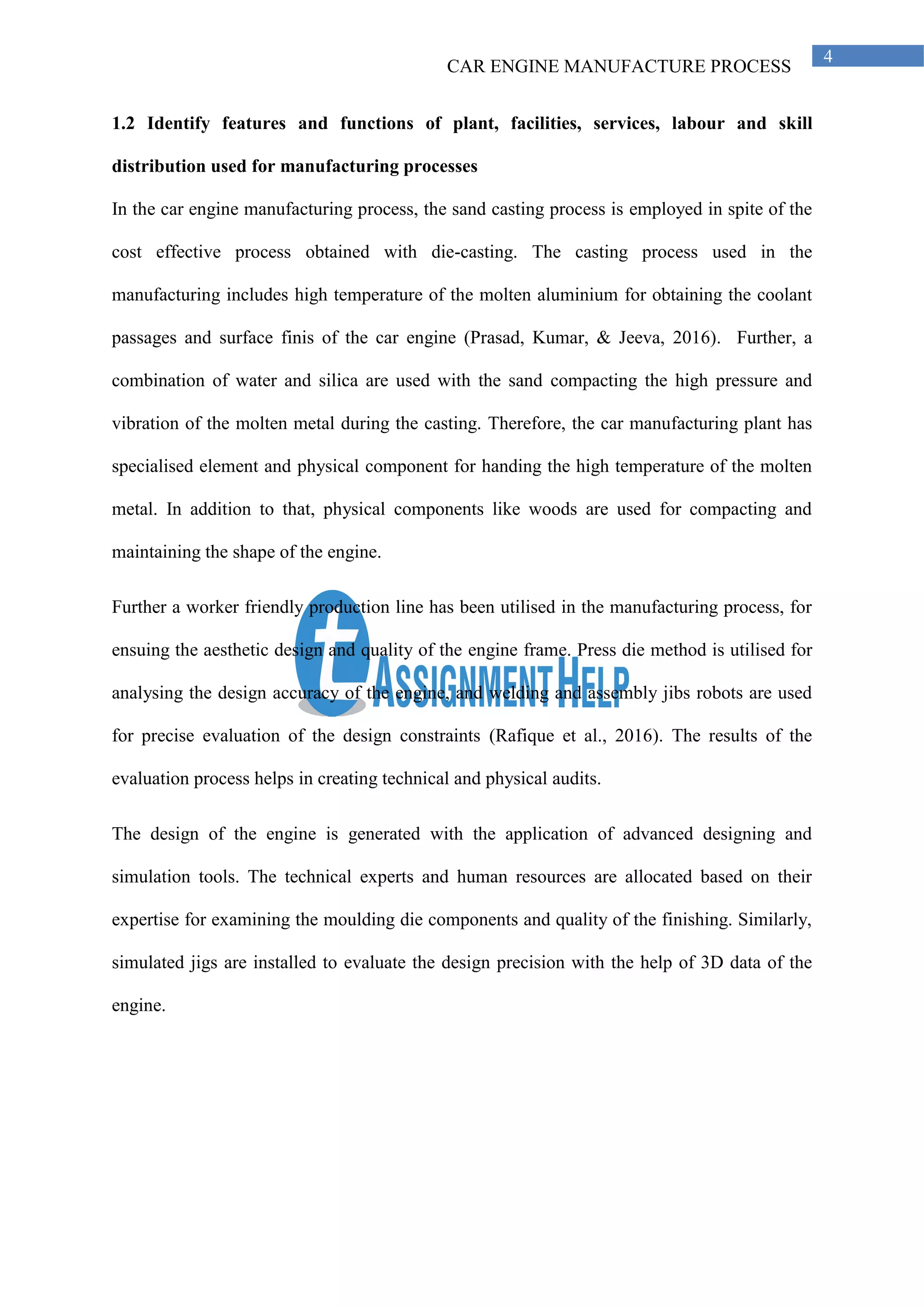 CAR ENGINE MANUFACTURE PROCESS
4
1.2 Identify features and functions of plant, facilities, services, labour and skill
distribution used for manufacturing processes
In the car engine manufacturing process, the sand casting process is employed in spite of the
cost effective process obtained with die-casting. The casting process used in the
manufacturing includes high temperature of the molten aluminium for obtaining the coolant
passages and surface finis of the car engine (Prasad, Kumar, & Jeeva, 2016). Further, a
combination of water and silica are used with the sand compacting the high pressure and
vibration of the molten metal during the casting. Therefore, the car manufacturing plant has
specialised element and physical component for handing the high temperature of the molten
metal. In addition to that, physical components like woods are used for compacting and
maintaining the shape of the engine.
Further a worker friendly production line has been utilised in the manufacturing process, for
ensuing the aesthetic design and quality of the engine frame. Press die method is utilised for
analysing the design accuracy of the engine, and welding and assembly jibs robots are used
for precise evaluation of the design constraints (Rafique et al., 2016). The results of the
evaluation process helps in creating technical and physical audits.
The design of the engine is generated with the application of advanced designing and
simulation tools. The technical experts and human resources are allocated based on their
expertise for examining the moulding die components and quality of the finishing. Similarly,
simulated jigs are installed to evaluate the design precision with the help of 3D data of the
engine.
 