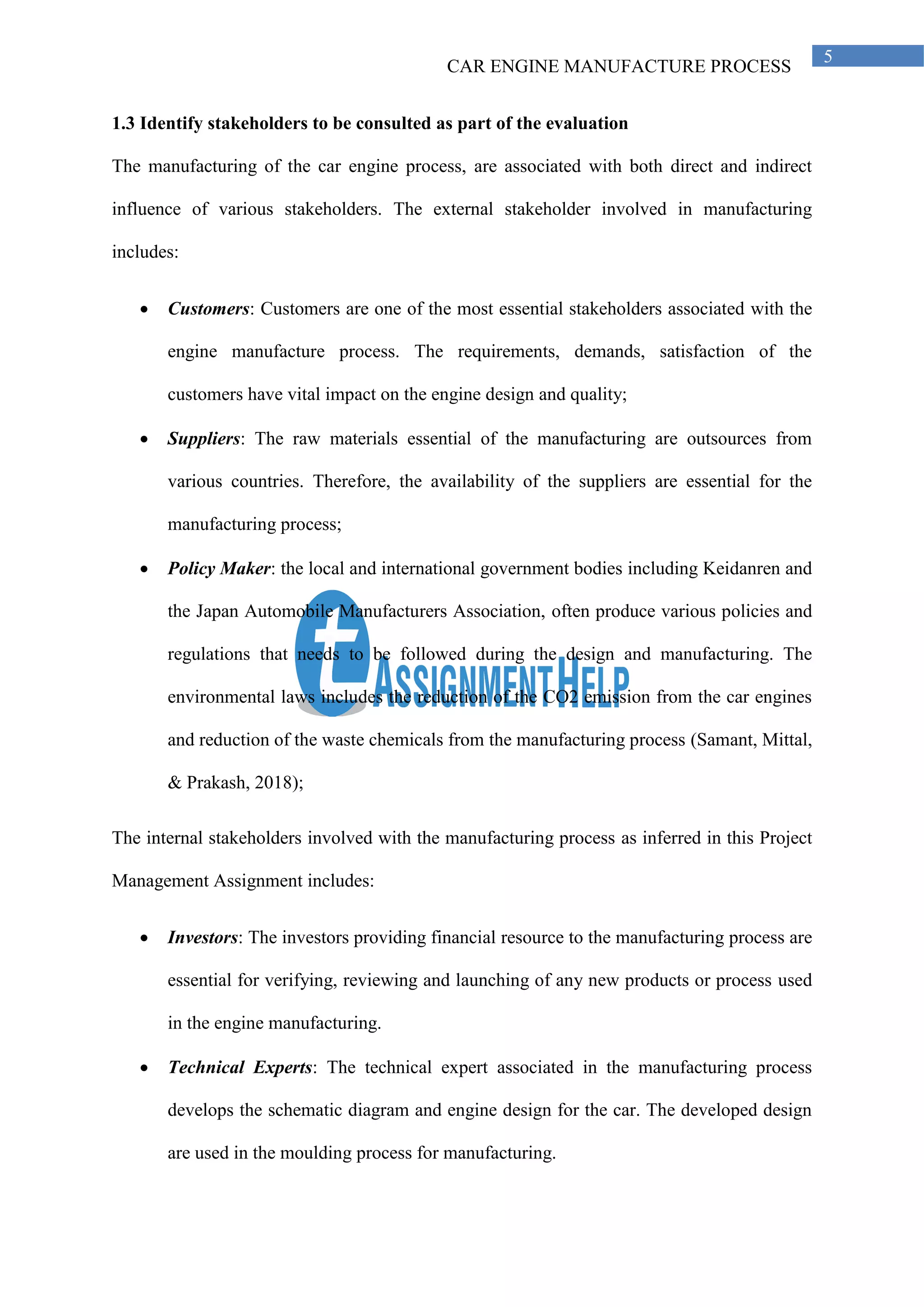 CAR ENGINE MANUFACTURE PROCESS
5
1.3 Identify stakeholders to be consulted as part of the evaluation
The manufacturing of the car engine process, are associated with both direct and indirect
influence of various stakeholders. The external stakeholder involved in manufacturing
includes:
• Customers: Customers are one of the most essential stakeholders associated with the
engine manufacture process. The requirements, demands, satisfaction of the
customers have vital impact on the engine design and quality;
• Suppliers: The raw materials essential of the manufacturing are outsources from
various countries. Therefore, the availability of the suppliers are essential for the
manufacturing process;
• Policy Maker: the local and international government bodies including Keidanren and
the Japan Automobile Manufacturers Association, often produce various policies and
regulations that needs to be followed during the design and manufacturing. The
environmental laws includes the reduction of the CO2 emission from the car engines
and reduction of the waste chemicals from the manufacturing process (Samant, Mittal,
& Prakash, 2018);
The internal stakeholders involved with the manufacturing process as inferred in this Project
Management Assignment includes:
• Investors: The investors providing financial resource to the manufacturing process are
essential for verifying, reviewing and launching of any new products or process used
in the engine manufacturing.
• Technical Experts: The technical expert associated in the manufacturing process
develops the schematic diagram and engine design for the car. The developed design
are used in the moulding process for manufacturing.
 