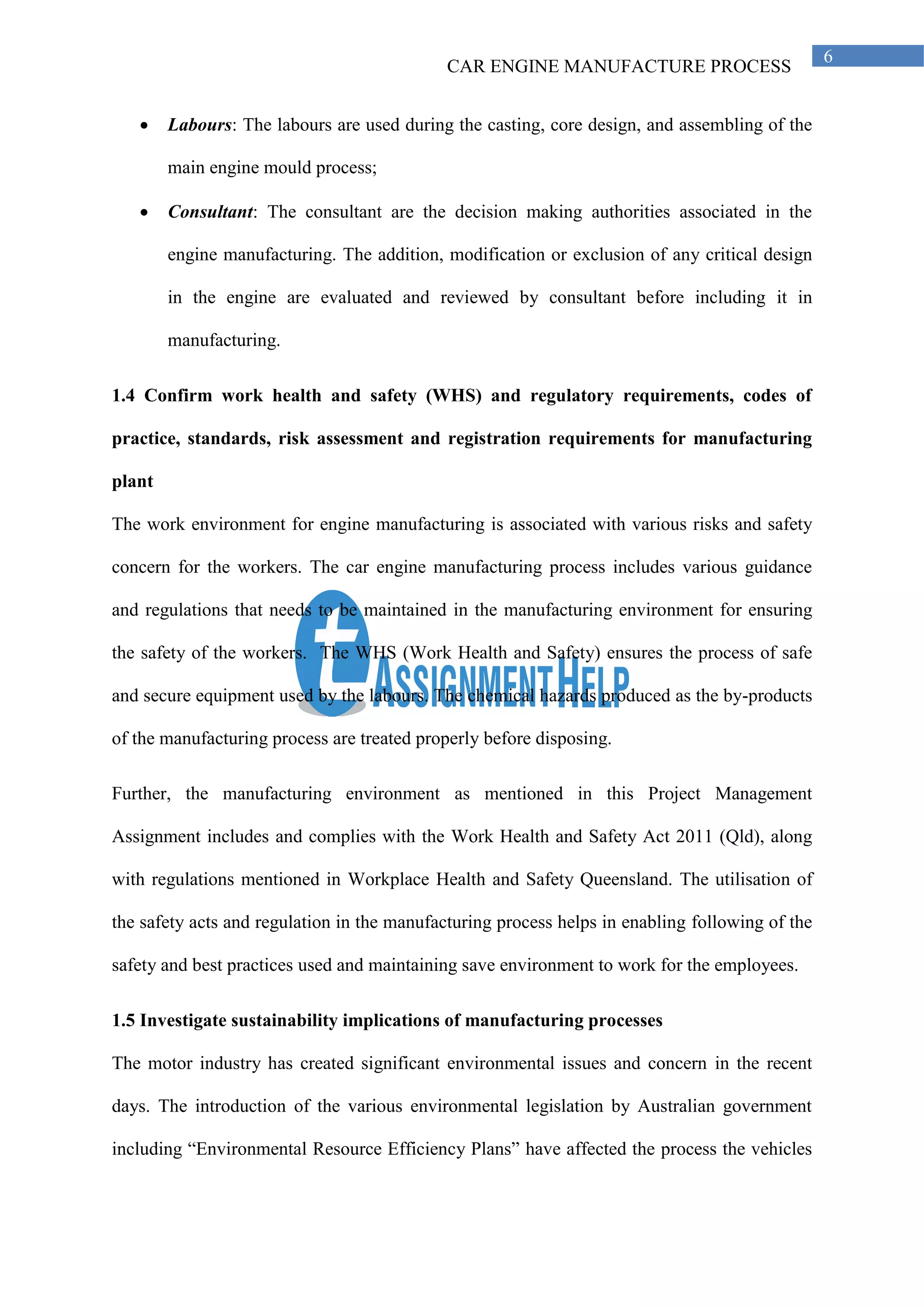 CAR ENGINE MANUFACTURE PROCESS
6
• Labours: The labours are used during the casting, core design, and assembling of the
main engine mould process;
• Consultant: The consultant are the decision making authorities associated in the
engine manufacturing. The addition, modification or exclusion of any critical design
in the engine are evaluated and reviewed by consultant before including it in
manufacturing.
1.4 Confirm work health and safety (WHS) and regulatory requirements, codes of
practice, standards, risk assessment and registration requirements for manufacturing
plant
The work environment for engine manufacturing is associated with various risks and safety
concern for the workers. The car engine manufacturing process includes various guidance
and regulations that needs to be maintained in the manufacturing environment for ensuring
the safety of the workers. The WHS (Work Health and Safety) ensures the process of safe
and secure equipment used by the labours. The chemical hazards produced as the by-products
of the manufacturing process are treated properly before disposing.
Further, the manufacturing environment as mentioned in this Project Management
Assignment includes and complies with the Work Health and Safety Act 2011 (Qld), along
with regulations mentioned in Workplace Health and Safety Queensland. The utilisation of
the safety acts and regulation in the manufacturing process helps in enabling following of the
safety and best practices used and maintaining save environment to work for the employees.
1.5 Investigate sustainability implications of manufacturing processes
The motor industry has created significant environmental issues and concern in the recent
days. The introduction of the various environmental legislation by Australian government
including “Environmental Resource Efficiency Plans” have affected the process the vehicles
 