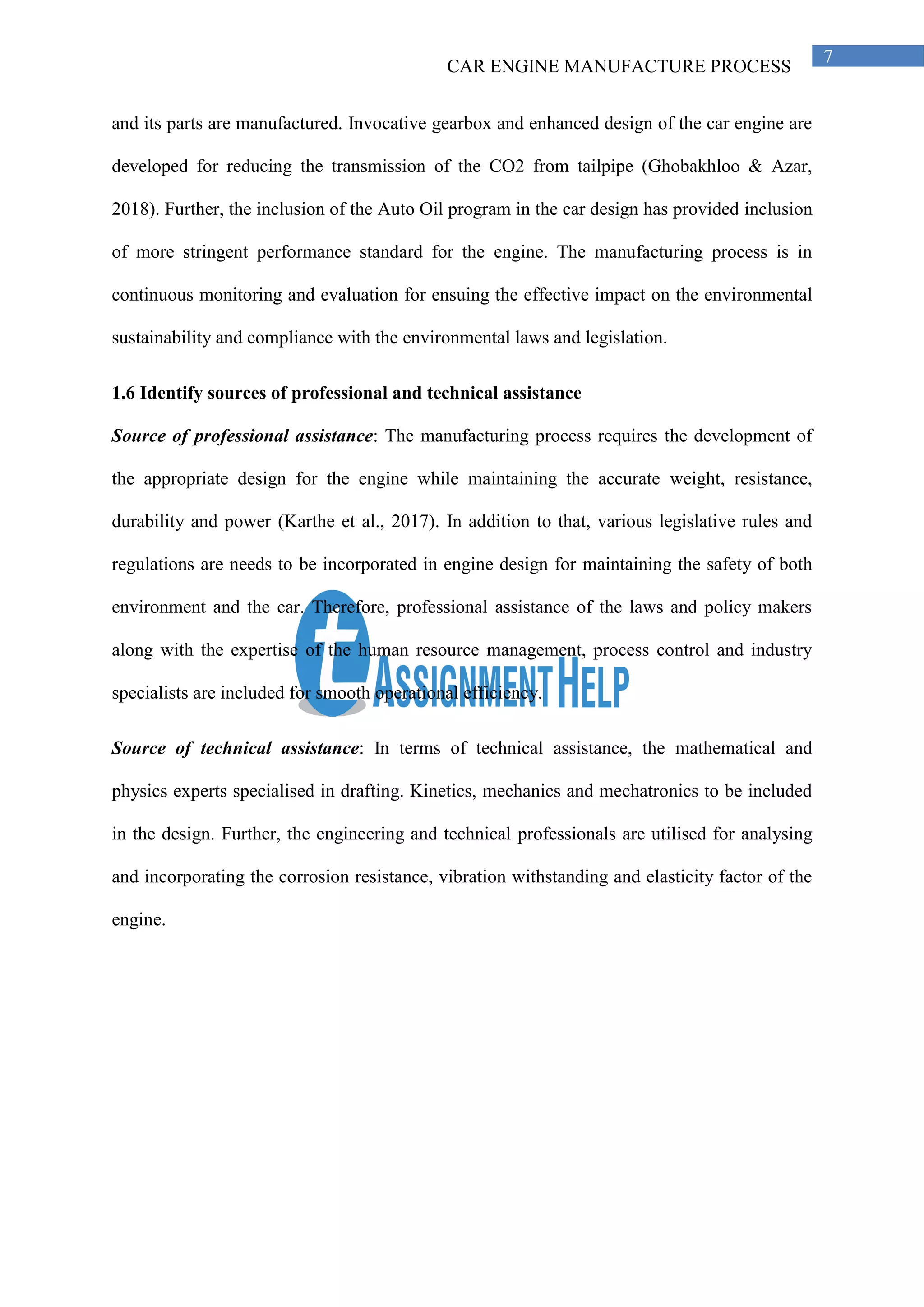 CAR ENGINE MANUFACTURE PROCESS
7
and its parts are manufactured. Invocative gearbox and enhanced design of the car engine are
developed for reducing the transmission of the CO2 from tailpipe (Ghobakhloo & Azar,
2018). Further, the inclusion of the Auto Oil program in the car design has provided inclusion
of more stringent performance standard for the engine. The manufacturing process is in
continuous monitoring and evaluation for ensuing the effective impact on the environmental
sustainability and compliance with the environmental laws and legislation.
1.6 Identify sources of professional and technical assistance
Source of professional assistance: The manufacturing process requires the development of
the appropriate design for the engine while maintaining the accurate weight, resistance,
durability and power (Karthe et al., 2017). In addition to that, various legislative rules and
regulations are needs to be incorporated in engine design for maintaining the safety of both
environment and the car. Therefore, professional assistance of the laws and policy makers
along with the expertise of the human resource management, process control and industry
specialists are included for smooth operational efficiency.
Source of technical assistance: In terms of technical assistance, the mathematical and
physics experts specialised in drafting. Kinetics, mechanics and mechatronics to be included
in the design. Further, the engineering and technical professionals are utilised for analysing
and incorporating the corrosion resistance, vibration withstanding and elasticity factor of the
engine.
 