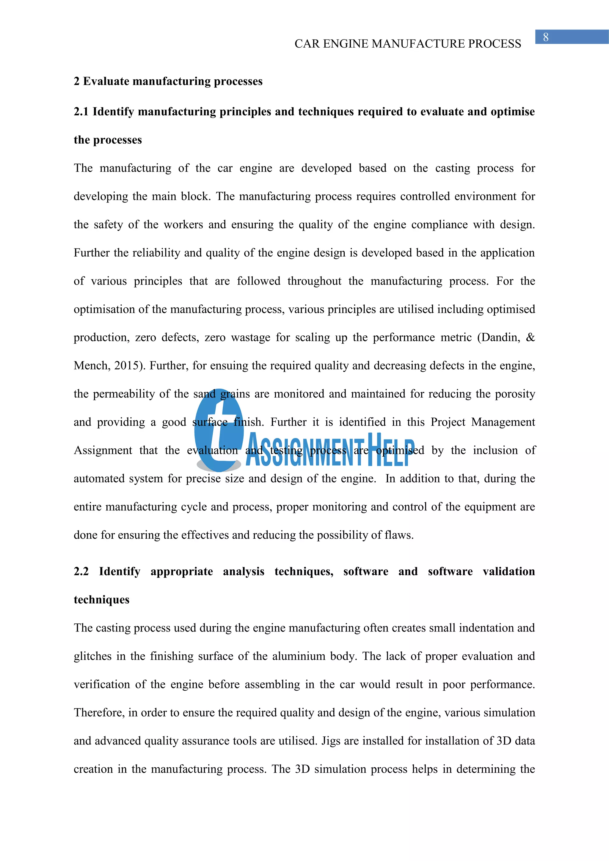 CAR ENGINE MANUFACTURE PROCESS
8
2 Evaluate manufacturing processes
2.1 Identify manufacturing principles and techniques required to evaluate and optimise
the processes
The manufacturing of the car engine are developed based on the casting process for
developing the main block. The manufacturing process requires controlled environment for
the safety of the workers and ensuring the quality of the engine compliance with design.
Further the reliability and quality of the engine design is developed based in the application
of various principles that are followed throughout the manufacturing process. For the
optimisation of the manufacturing process, various principles are utilised including optimised
production, zero defects, zero wastage for scaling up the performance metric (Dandin, &
Mench, 2015). Further, for ensuing the required quality and decreasing defects in the engine,
the permeability of the sand grains are monitored and maintained for reducing the porosity
and providing a good surface finish. Further it is identified in this Project Management
Assignment that the evaluation and testing process are optimised by the inclusion of
automated system for precise size and design of the engine. In addition to that, during the
entire manufacturing cycle and process, proper monitoring and control of the equipment are
done for ensuring the effectives and reducing the possibility of flaws.
2.2 Identify appropriate analysis techniques, software and software validation
techniques
The casting process used during the engine manufacturing often creates small indentation and
glitches in the finishing surface of the aluminium body. The lack of proper evaluation and
verification of the engine before assembling in the car would result in poor performance.
Therefore, in order to ensure the required quality and design of the engine, various simulation
and advanced quality assurance tools are utilised. Jigs are installed for installation of 3D data
creation in the manufacturing process. The 3D simulation process helps in determining the
 