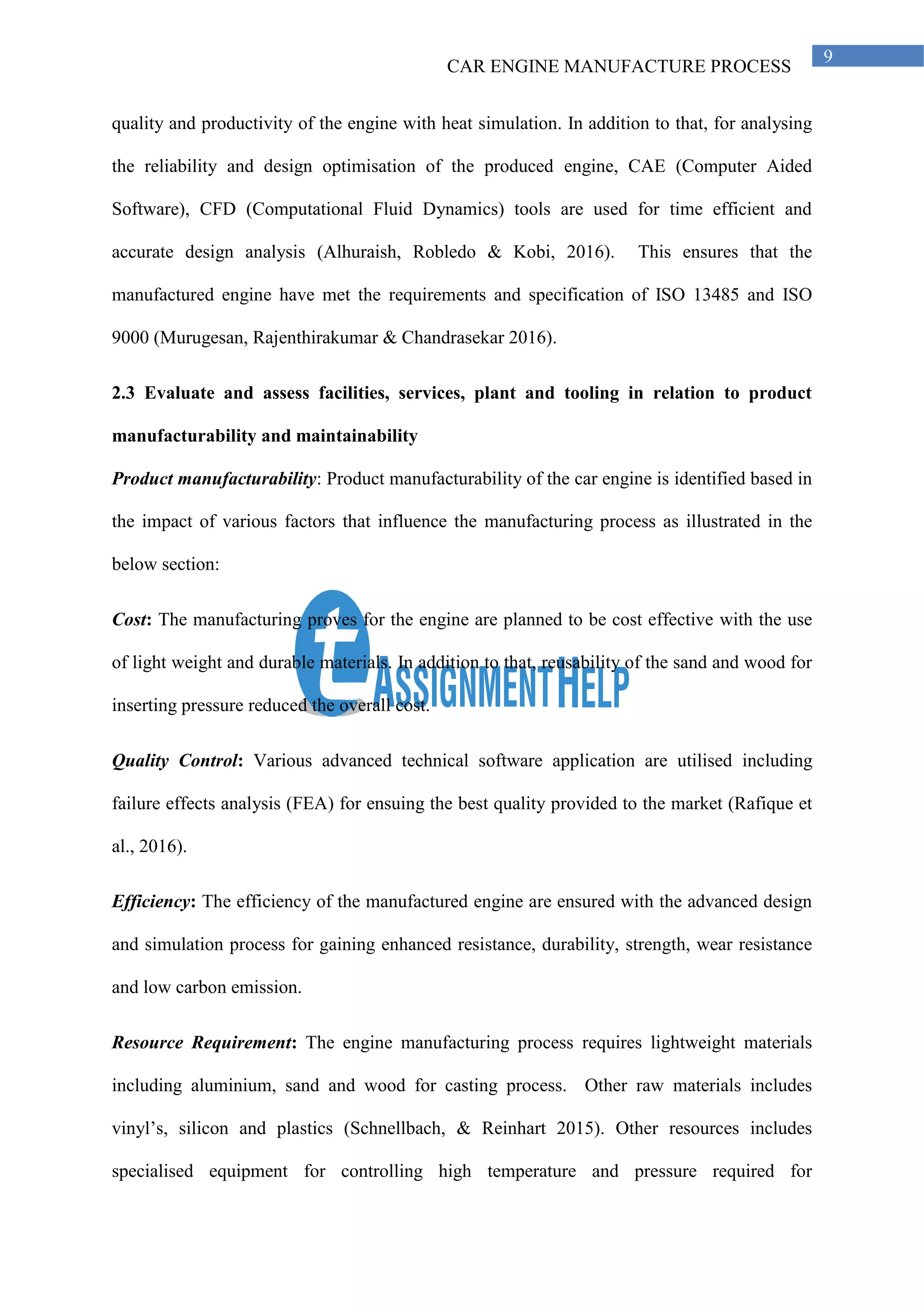 CAR ENGINE MANUFACTURE PROCESS
9
quality and productivity of the engine with heat simulation. In addition to that, for analysing
the reliability and design optimisation of the produced engine, CAE (Computer Aided
Software), CFD (Computational Fluid Dynamics) tools are used for time efficient and
accurate design analysis (Alhuraish, Robledo & Kobi, 2016). This ensures that the
manufactured engine have met the requirements and specification of ISO 13485 and ISO
9000 (Murugesan, Rajenthirakumar & Chandrasekar 2016).
2.3 Evaluate and assess facilities, services, plant and tooling in relation to product
manufacturability and maintainability
Product manufacturability: Product manufacturability of the car engine is identified based in
the impact of various factors that influence the manufacturing process as illustrated in the
below section:
Cost: The manufacturing proves for the engine are planned to be cost effective with the use
of light weight and durable materials. In addition to that, reusability of the sand and wood for
inserting pressure reduced the overall cost.
Quality Control: Various advanced technical software application are utilised including
failure effects analysis (FEA) for ensuing the best quality provided to the market (Rafique et
al., 2016).
Efficiency: The efficiency of the manufactured engine are ensured with the advanced design
and simulation process for gaining enhanced resistance, durability, strength, wear resistance
and low carbon emission.
Resource Requirement: The engine manufacturing process requires lightweight materials
including aluminium, sand and wood for casting process. Other raw materials includes
vinyl’s, silicon and plastics (Schnellbach, & Reinhart 2015). Other resources includes
specialised equipment for controlling high temperature and pressure required for
 