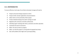 2.2.1. RESPONSIBILITIES
To ensure efficiency in job scope, the architect and project manager will need to:
● Prepare and present design proposals to clients
● Prepare tender and plan applications and presentations
● Advise clients on the practicality of their project
● Produce detailed drawings from which costings are made
● Negotiate with contractors and other professionals
● Attending regular meetings with clients, contractors and other specialists
● Coordinate the work of contractors
● Make site visits to check on progress
● Make sure that the project is running within the agreed time frame
● Deal with problems that might come up during building.
10
 