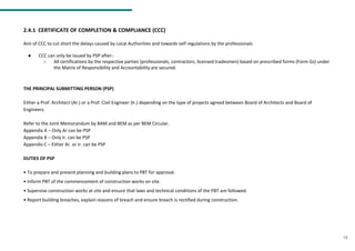 2.4.1 CERTIFICATE OF COMPLETION & COMPLIANCE (CCC)
Aim of CCC to cut short the delays caused by Local Authorities and towards self regulations by the professionals
● CCC can only be issued by PSP after:-
○ All certifications by the respective parties (professionals, contractors, licensed tradesmen) based on prescribed forms (Form Gs) under
the Matrix of Responsibility and Accountability are secured.
THE PRINCIPAL SUBMITTING PERSON (PSP)
Either a Prof. Architect (Ar.) or a Prof. Civil Engineer (Ir.) depending on the type of projects agreed between Board of Architects and Board of
Engineers.
Refer to the Joint Memorandum by BAM and BEM as per BEM Circular.
Appendix A – Only Ar can be PSP
Appendix B – Only Ir. can be PSP
Appendix C – Either Ar. or Ir. can be PSP
DUTIES OF PSP
• To prepare and present planning and building plans to PBT for approval.
• Inform PBT of the commencement of construction works on site.
• Supervise construction works at site and ensure that laws and technical conditions of the PBT are followed.
• Report building breaches, explain reasons of breach and ensure breach is rectified during construction.
15
 