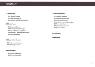 1.0 Introduction
1.1 Company’s Profile
1.2 Project Introduction
1.3 Proposed Development Location
2.0 Project Team
2.1 Stages of a Project
2.2 Architect/ Project manager
2.3 Civil and structural engineer
2.4 Mechanical and electrical engineer
2.5 Quantity surveyor
3.0 Organisation structure
3.1 Project team structure
3.2 Office Organisation
4.0 Stakeholders
4.1 Internal stakeholder
4.2 External stakeholder
CONTENT
2
5.0 Project information
5.1 Objective and goals
5.2 Implementation phases
5.3 Implementation tools
5.4 Monitoring tools and strategies
5.5 Risk and solutions
5.6 Contract procurement
5.7 Success criteria
6.0 Conclusion
7.0 References
 