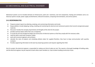 2.4 MECHANICAL AND ELECTRICAL ENGINEER
Mechanical systems can be included elements of infrastructure, plant and machinery, tool and components, heating and ventilation and so on.
Electrical systems include, power supply and distribution, telecommunications, computing instrumentation, and control systems.
2.4.1 RESPONSIBILITIES
● Prepares product reports by collecting, analyzing, and summarizing information and trends.
● Responsibilities include designing, testing, installing and maintaining the electrical and mechanical systems that transmit and generate power
materials.
● Discussion includes the concepts,requirements and thoughts of the client for the project.
● provides technical advice within their area of expertise.
● to survey the site and manage the design and construction of electrical systems so that they comply with the necessary codes.
● need the skills to work with computer models
● work with structural engineers and architects.
● calculate the costs of projects and scheduling delivery dates for supplies.Therefore, they have to keep communication with quantity
surveyors.
● Provides engineering information to the team by answering questions and requests regarding their field.
End of a project, the electrical engineer is responsible for making sure that all codes are met. This requires a thorough knowledge of building codes,
and the electrical engineer may be required to teach others team members on how to detect building construction issues.
23
 