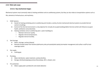 2.4.4 Main job scope
2.4.4.1 Key mechanical stages
Mechanical systems most commonly relate to heating ventilation and air conditioning systems, but they can also relate to transportation systems such as
lifts, elements of infrastructure, and machinery.
1. HVAC Systems:
● Stands for heating,ventilating and air-conditioning and includes a variety of active mechanical/ electrical systems to provide thermal
control in buildings.
● Control of the thermal environment is a key objective for virtually all occupied buildings.Better thermal comfort will influence occupant
health, satisfaction and productivity.
● Heating ventilation and air conditioning were used in buildings to:
○ Maintain internal air quality.
○ Regulate internal temperatures.
○ Regulate internal humidity.
2. Site Drainage
● Water, drainage ,sanitary disposal
● Removal of waste water from kitchens,bathrooms,sinks,soil waste(toilet waste),stormwater management and surface runoff to local
sewerage system.
3. Gas supply
● Cooking gas
4. Plumbing
● Water distribution, water treatment, sanitary facilities.
● Storage, distribution(piping),sanitary fixtures(taps, WC’s, showers ,etc)
5. Fire protection
● Water supply,water sprinkles,fire and smoke detection 29
 