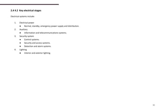 2.4 4.2 Key electrical stages
Electrical systems include:
1. Electrical power
● Normal, standby, emergency power supply and distribution.
2. Auxiliary
● Information and telecommunications systems.
3. Security system
● Control systems.
● Security and access systems.
● Detection and alarm systems.
4. Lighting
● Interior and exterior lighting.
30
 