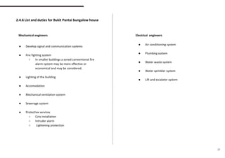 2.4.6 List and duties for Bukit Pantai bungalow house
Mechanical engineers Electrical engineers
● Develop signal and communication systems
● Fire fighting system
○ In smaller buildings a zoned conventional fire
alarm system may be more effective or
economical and may be considered.
● Lighting of the building
● Accomodation
● Mechanical ventilation system
● Sewerage system
● Protective services
○ Cctv installation
○ Intruder alarm
○ Lightening protection
● Air conditioning system
● Plumbing system
● Water waste system
● Water sprinkler system
● Lift and escalator system
31
 