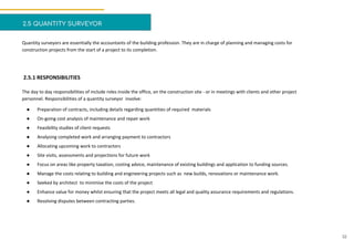 2.5 QUANTITY SURVEYOR
Quantity surveyors are essentially the accountants of the building profession. They are in charge of planning and managing costs for
construction projects from the start of a project to its completion.
2.5.1 RESPONSIBILITIES
The day to day responsibilities of include roles inside the office, on the construction site - or in meetings with clients and other project
personnel. Responsibilities of a quantity surveyor involve:
● Preparation of contracts, including details regarding quantities of required materials
● On-going cost analysis of maintenance and repair work
● Feasibility studies of client requests
● Analysing completed work and arranging payment to contractors
● Allocating upcoming work to contractors
● Site visits, assessments and projections for future work
● Focus on areas like property taxation, costing advice, maintenance of existing buildings and application to funding sources.
● Manage the costs relating to building and engineering projects such as new builds, renovations or maintenance work.
● Seeked by architect to minimise the costs of the project
● Enhance value for money whilst ensuring that the project meets all legal and quality assurance requirements and regulations.
● Resolving disputes between contracting parties.
32
 