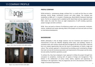 1.1 COMPANY PROFILE
BACKGROUND
DCDA's philosophy is that all design solutions must be functional and respond to the
characteristics of each site. Whether designing master plans, new buildings, interiors or
renovation work, each solution should add value throughout the life of the project. Style and
form are creative opportunities that are the result of consideration of history, image and
culture. Their primary approach is characterised by providing sound contemporary designs
that meet not only the functional parameters and requirements of the project and the client,
but also satisfy all aesthetic aspirations as well.
To achieve this, they have employed a team approach to follow the project through from
conception to completion, involving with all aspects of design and management. They
believe in the collaboration of various minds, talents, expertise and experiences of
individuals in the organisation. They are progressive, but not to the exclusion of the client’s
image or functional requirements.
4
PROFILE COMPANY
DCDA Architect,is contemporary design, architect firm. Is a small size firm focus on urban
planning, interior design, architecture services and urban design. The company was
established at 2006 and it is located in Petaling Jaya, Block-DAHLIA, Boulevard Lebuhraya
Sprint. The firm or company itself is establish by AR. David Cheah and was registered under
PAM. Under this small firm there are eight employments of staff including supervisor,
project manager and other architects.
DCDA focus and work on diverse of architecture project such as commercials, Institution,
interior, residential and master planning. Most of the projects are local and some are focus
on international development.
Figure 1.1(b) shows the exterior of the office building
Figure 1.1(c) shows the interior of the office
Figure 1.1(a) establishment of DCDA logo
 