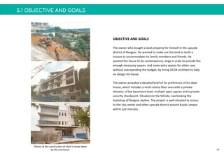 5.1 OBJECTIVE AND GOALS
OBJECTIVE AND GOALS
The owner who bought a land property for himself in the upscale
district of Bangsar. He wanted to make use the land to build a
houses to accommodate his family members and friends. He
wanted the house to be contemporary, large in scale to provide the
enough necessary spaces and some extra spaces for other uses
without overspending the budget, by hiring DCDA architect to help
on design his house.
The owner provided a detailed brief of his preference of his ideal
house, which includes a multi-storey floor area with a private
elevator, a few basement level, multiple open spaces and a private
security checkpoint. Situated on the hillside, overlooking the
backdrop of Bangsar skyline. The project is well-situated to access
to the city center and other upscale district around Kuala Lumpur
within just minutes.
46
Photos of the construction of client’s house taken
by the contractor.
 
