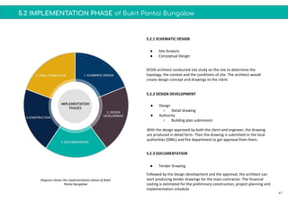 5.2 IMPLEMENTATION PHASE of Bukit Pantai Bungalow
47
● Site Analysis
● Conceptual Design
● Design
○ Detail drawing
● Authority
○ Building plan submission
● Tender Drawing
5.2.1 SCHEMATIC DESIGN
5.2.2 DESIGN DEVELOPMENT
5.2.3 DOCUMENTATION
DCDA architect conducted site study on the site to determine the
topology, the context and the conditions of site. The architect would
create design concept and drawings to the client.
With the design approved by both the client and engineer, the drawing
are produced in detail form. Then the drawing is submitted to the local
authorities (DBKL) and fire department to get approval from them.
Followed by the design development and the approval, the architect can
start producing tender drawings for the main contractor. The financial
costing is estimated for the preliminary construction, project planning and
implementation schedule.
Diagram shows the implementation phase of Bukit
Pantai Bungalow
 