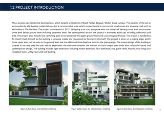 1.2 PROJECT INTRODUCTION
This a private own residential development, which located at residents of Bukit Pantai, Bangsar, Mukim Kuala Lumpur. The location of the site is
accomodate by old develop residential area but a commercialize area, which located nearly to commercial shophouses and shopping mall such as
Mid valley or The Gardens. The project commenced at 2012, designing a six story bungalow with one story half below ground level and another
three level below ground level including basement level. The development area of the project is estimated 8900 sqft including additional land
area. The project also, include one swimming pool to be located at the upper ground level and a security guard house. The project is handled by
Ar. David Cheah himself as the building is uniquely create and requested by the clients themself. The project is done on a sloping edge, which
three upper level can be seen on the ground level and the additional three level are build on the sloping edge. The unique design of the building is
created in the way that the user able to experience the view over towards the horizon of Kuala lumpur area while also reflect the luxury and
contemporary design. The building include eight bedrooms including master bedroom, four bathroom, two guest room, kitchen, two living area
reception foyer, utility room and roof decking.
5Figure 1.2(a) shows rear elevation rendering Figure 1.2(b) shows the side elevation rendering Figure 1.2(c) shows front elevation rendering
 