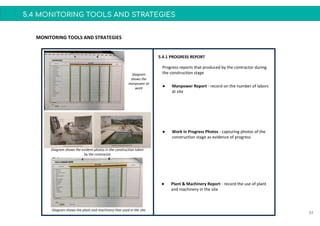 5.4 MONITORING TOOLS AND STRATEGIES
51
MONITORING TOOLS AND STRATEGIES
5.4.1 PROGRESS REPORT
● Work in Progress Photos - capturing photos of the
construction stage as evidence of progress
Progress reports that produced by the contractor during
the construction stage
● Manpower Report - record on the number of labors
at site
● Plant & Machinery Report - record the use of plant
and machinery in the site
Diagram
shows the
manpower at
work
Diagram shows the evident photos in the construction taken
by the contractor
Diagram shows the plant and machinery that used in the site
 