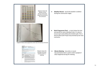 52
● Weather Record - record the weather condition
during the construction stages
● Work Programme Chart - a chart shows the time
and period for every individual traits. It is also to
ensure each works follow the timeline well. This is
done by Microsoft Project documented by the main
contractor.
● Minute Meeting - Use write or record
documentation that is used to inform people of
what happened during the meeting
Diagram shows the
weather record
during construction
stage documented by
the contractor
Diagram shows work programme chart documented by contractor
Diagram shows the
example of minute
meeting used in a
meeting
 