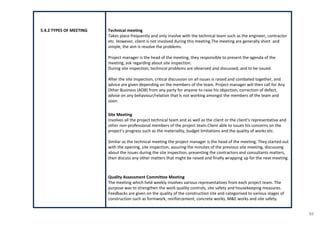53
5.4.2 TYPES OF MEETING Technical meeting
Takes place frequently and only involve with the technical team such as the engineer, contractor
etc. However, client is not involved during this meeting.The meeting are generally short and
simple, the aim is resolve the problems.
Project manager is the head of the meeting, they responsible to present the agenda of the
meeting, ask regarding about site inspection.
During site inspection, technical problems are observed and discussed, and to be issued.
After the site inspection, critical discussion on all issues is raised and combated together, and
advice are given depending on the members of the team. Project manager will then call for Any
Other Business (AOB) from any party for anyone to raise his objection, correction of defect,
advise on any behaviour/relation that is not working amongst the members of the team and
soon.
Site Meeting
Involves all the project technical team and as well as the client or the client’s representative and
other non-professional members of the project team.Client able to issues his concerns on the
project’s progress such as the materiality, budget limitations and the quality of works etc.
Similar as the technical meeting the project manager is the head of the meeting. They started out
with the opening, site inspection, assuring the minutes of the previous site meeting, discussing
about the issues during the site inspection, presenting the contractors and consultants matters,
then discuss any other matters that might be raised and finally wrapping up for the next meeting.
Quality Assessment Committee Meeting
The meeting which held weekly involves various representatives from each project team. The
purpose was to strengthen the work quality controls, site safety and housekeeping measures.
Feedbacks are given on the quality of the construction site and categorised to various stages of
construction such as formwork, reinforcement, concrete works, M&E works and site safety.
 